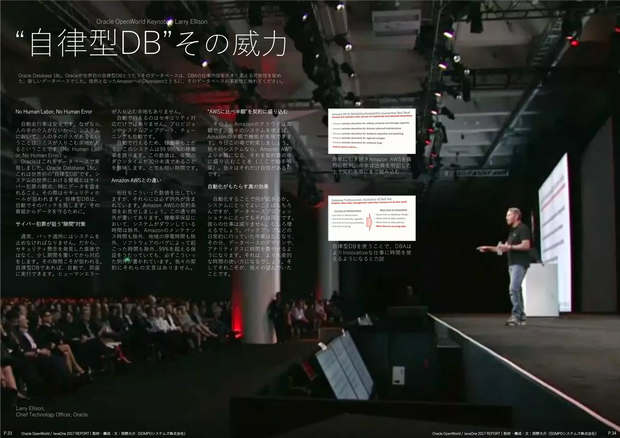 Oracle OpenWorld Keynote - Larry Ellison
“自律型DB”その威力
Oracle Database 18c。Oracleが世界初の自律型DBとうたうそのデータベースは、DBAの仕事内容を大きく変える可能性を秘め
た、新しいデータベースでした。恒例となったAmazonへのDisrespectとともに、そのデータベースの革新性に触れてください。
No Human Labor, No Human Error
自動走行車は安全です。なぜなら、
人の手の介入がないから。システム
において、人の手の介入があるとい
うことは、ミスが入りこむ余地があ
るということです（No Human Lab
or, No Human Error）。
Oracleはこれをデータベースで実
現しました。Oracle Database 18c。
これは世界初の“自律型DB”です。シ
ステムの世界における脅威とはサイ
バー犯罪の観点、特にデータを盗ま
れること。その際はセキュリティホ
ールが狙われます。自律型DBは、
自動でそのパッチを施します。その
脅威からデータを守るために。
サイバー犯罪が狙う"隙間"対策
通常、パッチ適用にはシステムを
止めなければなりません。だから、
セキュリティ懸念を発見した直後で
はなく、少し期間を置いてから対応
をします。その隙間こそが狙われる。
自律型DBであれば、自動で、即座
に実行できます。ヒューマンエラー
“AWSに比べ半額”を契約に盛り込む
その上、Amazonのクラウドは高
額です。我々のシステムを使えば、
Amazonの半額で機能が実現できま
す。今日この場で約束しましょう。
我々のシステムなら、Amazon AWS
より半額になる、それを契約書の中
に盛り込むことを（ここで拍手喝
采）。我々はそれだけ自信があるの
です。
自動化がもたらす真の効果
自動化することで何が起きるか。
システムにとってよいことはもちろ
んですが、データベースプロフェッ
ショナルにとってもそれは同じです。
彼らの仕事は減りません。むしろ増
えるでしょう。バックアップなどの
日常的に行っていた作業はなくなり、
その分、データベースのデザインや、
アナリティクスに時間を費やせるよ
うになります。それは、より生産的
な時間の使い方になるでしょう。そ
してそれこそが、我々の望んでいた
ことです。
Larry Ellison,
Chief Technology Officer, Oracle
が入り込む余地もありません。
自動で行えるのはセキュリティ対
応だけではありません。プロビジョ
ンやシステムアップデート、チュー
ニングも自動です。
自動で行えるため、稼働率も上が
る。このシステムは99.995%の稼働
率を誇ります。この数値は、年間の
ダウンタイムが30分未満であること
を意味します。とても短い時間です。
Amazon AWSとの違い
他社もこういった数値を出してい
ますが、それらには必ず例外が含ま
れています。Amazon AWSの契約条
項をお見せしましょう。この通り例
外が書いてあります。稼働率保証に
おいて、システムがダウンしている
時間は除外、Amazonのメンテナン
ス時間も除外、地域の停電時間も除
外、ソフトウェアのバグによって起
こった時間も除外...99%を超える保
証をうたっていても、必ずこういっ
た例外が書かれています。我々の契
約にそれらの文言はありません。
P.33 P.34Oracle OpenWorld / JavaOne 2017 REPORT | 取材・構成・文：西野大介（SOMPOシステムズ株式会社） Oracle OpenWorld / JavaOne 2017 REPORT | 取材・構成・文：西野大介（SOMPOシステムズ株式会社）
昨年に引き続きAmazon AWSを痛
烈に批判。今年は出典を明記した
上で契約条項にまで踏み込む
自律型DBを使うことで、DBAは
よりInnovativeな仕事に時間を使
えるようになると力説
 