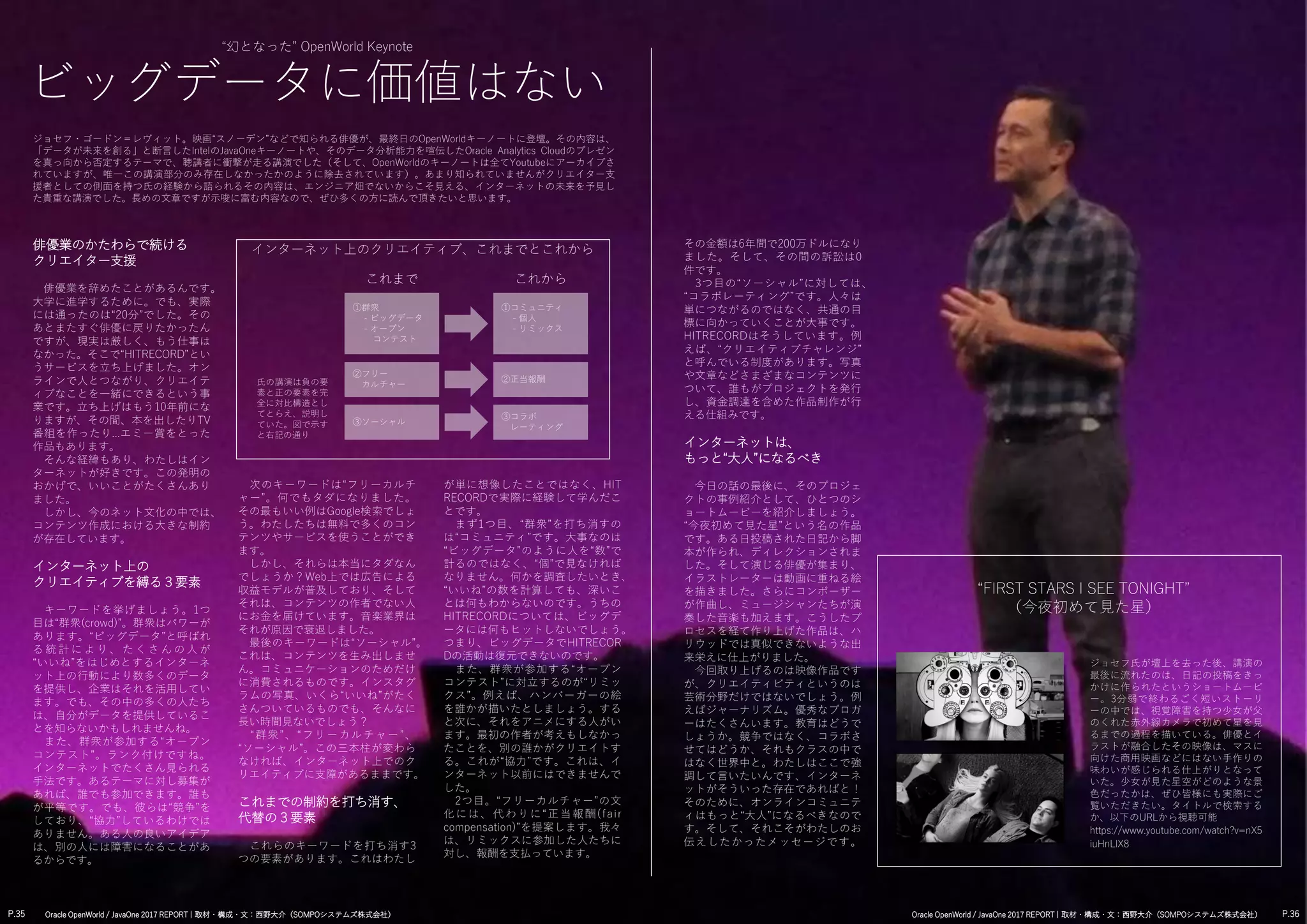 ①群衆
- ビッグデータ
- オープン
コンテスト
俳優業のかたわらで続ける
クリエイター支援
俳優業を辞めたことがあるんです。
大学に進学するために。でも、実際
には通ったのは“20分”でした。その
あとまたすぐ俳優に戻りたかったん
ですが、現実は厳しく、もう仕事は
なかった。そこで“HITRECORD”とい
うサービスを立ち上げました。オン
ラインで人とつながり、クリエイテ
ィブなことを一緒にできるという事
業です。立ち上げはもう10年前にな
りますが、その間、本を出したりTV
番組を作ったり...エミー賞をとった
作品もあります。
そんな経緯もあり、わたしはイン
ターネットが好きです。この発明の
おかげで、いいことがたくさんあり
ました。
しかし、今のネット文化の中では、
コンテンツ作成における大きな制約
が存在しています。
インターネット上の
クリエイティブを縛る３要素
キーワードを挙げましょう。1つ
目は“群衆(crowd)”。群衆はパワーが
あります。“ビッグデータ”と呼ばれ
る 統 計 に よ り 、 た く さ ん の 人 が
“いいね”をはじめとするインターネ
ット上の行動により数多くのデータ
を提供し、企業はそれを活用してい
ます。でも、その中の多くの人たち
は、自分がデータを提供しているこ
とを知らないかもしれませんね。
また、群衆が参加する“オープン
コンテスト”。ランク付けですね。
インターネットでたくさん見られる
手法です。あるテーマに対し募集が
あれば、誰でも参加できます。誰も
が平等です。でも、彼らは“競争”を
しており、“協力”しているわけでは
ありません。ある人の良いアイデア
は、別の人には障害になることがあ
るからです。
“幻となった” OpenWorld Keynote
ビッグデータに価値はない
ジョセフ・ゴードン＝レヴィット。映画“スノーデン”などで知られる俳優が、最終日のOpenWorldキーノートに登壇。その内容は、
「データが未来を創る」と断言したIntelのJavaOneキーノートや、そのデータ分析能力を喧伝したOracle Analytics Cloudのプレゼン
を真っ向から否定するテーマで、聴講者に衝撃が走る講演でした（そして、OpenWorldのキーノートは全てYoutubeにアーカイブさ
れていますが、唯一この講演部分のみ存在しなかったかのように除去されています）。あまり知られていませんがクリエイター支
援者としての側面を持つ氏の経験から語られるその内容は、エンジニア畑でないからこそ見える、インターネットの未来を予見し
た貴重な講演でした。長めの文章ですが示唆に富む内容なので、ぜひ多くの方に読んで頂きたいと思います。
次のキーワードは“フリーカルチ
ャー”。何でもタダになりました。
その最もいい例はGoogle検索でしょ
う。わたしたちは無料で多くのコン
テンツやサービスを使うことができ
ます。
しかし、それらは本当にタダなん
でしょうか？Web上では広告による
収益モデルが普及しており、そして
それは、コンテンツの作者でない人
にお金を届けています。音楽業界は
それが原因で衰退しました。
最後のキーワードは“ソーシャル”。
これは、コンテンツを生み出しませ
ん。コミュニケーションのためだけ
に消費されるものです。インスタグ
ラムの写真、いくら“いいね”がたく
さんついているものでも、そんなに
長い時間見ないでしょう？
“群衆”、“フリーカルチャー”、
“ソーシャル”。この三本柱が変わら
なければ、インターネット上でのク
リエイティブに支障があるままです。
これまでの制約を打ち消す、
代替の３要素
これらのキーワードを打ち消す3
つの要素があります。これはわたし
が単に想像したことではなく、HIT
RECORDで実際に経験して学んだこ
とです。
まず1つ目、“群衆”を打ち消すの
は“コミュニティ”です。大事なのは
“ビッグデータ”のように人を“数”で
計るのではなく、“個”で見なければ
なりません。何かを調査したいとき、
“いいね”の数を計算しても、深いこ
とは何もわからないのです。うちの
HITRECORDについては、ビッグデ
ータには何もヒットしないでしょう。
つまり、ビッグデータでHITRECOR
Dの活動は復元できないのです。
また、群衆が参加する“オープン
コンテスト”に対立するのが“リミッ
クス”。例えば、ハンバーガーの絵
を誰かが描いたとしましょう。する
と次に、それをアニメにする人がい
ます。最初の作者が考えもしなかっ
たことを、別の誰かがクリエイトす
る。これが“協力”です。これは、イ
ンターネット以前にはできませんで
した。
2つ目。“フリーカルチャー”の文
化には、代わりに“正当報酬(fair
compensation)”を提案します。我々
は、リミックスに参加した人たちに
対し、報酬を支払っています。
その金額は6年間で200万ドルになり
ました。そして、その間の訴訟は0
件です。
3つ目の“ソーシャル”に対しては、
“コラボレーティング”です。人々は
単につながるのではなく、共通の目
標に向かっていくことが大事です。
HITRECORDはそうしています。例
えば、“クリエイティブチャレンジ”
と呼んでいる制度があります。写真
や文章などさまざまなコンテンツに
ついて、誰もがプロジェクトを発行
し、資金調達を含めた作品制作が行
える仕組みです。
インターネットは、
もっと“大人”になるべき
今日の話の最後に、そのプロジェ
クトの事例紹介として、ひとつのシ
ョートムービーを紹介しましょう。
“今夜初めて見た星”という名の作品
です。ある日投稿された日記から脚
本が作られ、ディレクションされま
した。そして演じる俳優が集まり、
イラストレーターは動画に重ねる絵
を描きました。さらにコンポーザー
が作曲し、ミュージシャンたちが演
奏した音楽も加えます。こうしたプ
ロセスを経て作り上げた作品は、ハ
リウッドでは真似できないような出
来栄えに仕上がりました。
今回取り上げるのは映像作品です
が、クリエイティビティというのは
芸術分野だけではないでしょう。例
えばジャーナリズム。優秀なブロガ
ーはたくさんいます。教育はどうで
しょうか。競争ではなく、コラボさ
せてはどうか、それもクラスの中で
はなく世界中と。わたしはここで強
調して言いたいんです、インターネ
ットがそういった存在であればと！
そのために、オンラインコミュニテ
ィはもっと“大人”になるべきなので
す。そして、それこそがわたしのお
伝えしたかったメッセージです。
ジョセフ氏が壇上を去った後、講演の
最後に流れたのは、日記の投稿をきっ
かけに作られたというショートムービ
ー。3分弱で終わるごく短いストーリ
ーの中では、視覚障害を持つ少女が父
のくれた赤外線カメラで初めて星を見
るまでの過程を描いている。俳優とイ
ラストが融合したその映像は、マスに
向けた商用映画などにはない手作りの
味わいが感じられる仕上がりとなって
いた。少女が見た星空がどのような景
色だったかは、ぜひ皆様にも実際にご
覧いただきたい。タイトルで検索する
か、以下のURLから視聴可能
https://www.youtube.com/watch?v=nX5
iuHnLlX8
“FIRST STARS I SEE TONIGHT”
（今夜初めて見た星）
②フリー
カルチャー
③ソーシャル
①コミュニティ
- 個人
- リミックス
②正当報酬
③コラボ
レーティング
氏の講演は負の要
素と正の要素を完
全に対比構造とし
てとらえ、説明し
ていた。図で示す
と右記の通り
インターネット上のクリエイティブ、これまでとこれから
これまで これから
P.35 P.36Oracle OpenWorld / JavaOne 2017 REPORT | 取材・構成・文：西野大介（SOMPOシステムズ株式会社） Oracle OpenWorld / JavaOne 2017 REPORT | 取材・構成・文：西野大介（SOMPOシステムズ株式会社）
 