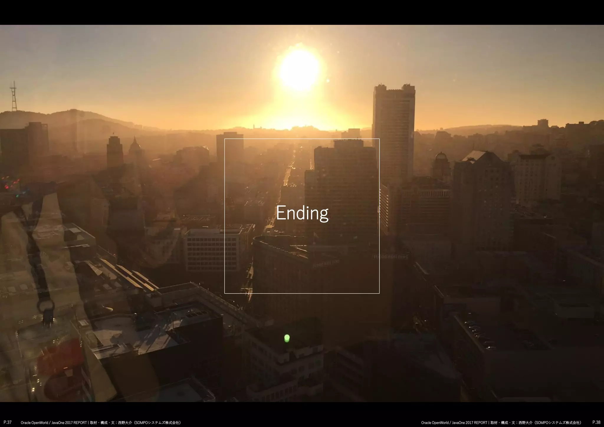Ending
P.37 P.38Oracle OpenWorld / JavaOne 2017 REPORT | 取材・構成・文：西野大介（SOMPOシステムズ株式会社） Oracle OpenWorld / JavaOne 2017 REPORT | 取材・構成・文：西野大介（SOMPOシステムズ株式会社）
 