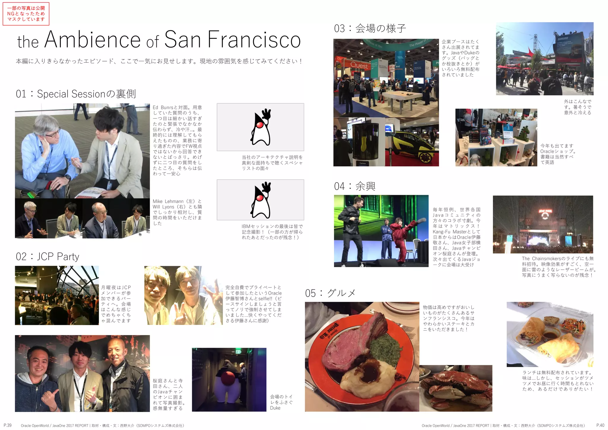 the Ambience of San Francisco
Ed Bunrsと対面。用意
していた質問のうち、
一つ目は細かい話すぎ
たのと緊張でなかなか
伝わらず、冷や汗...。最
終的には理解してもら
えたものの、業務に寄
り過ぎた内容でFW視点
ではないから回答でき
ないとばっさり。めげ
ずに二つ目の質問をし
たところ、そちらは伝
わって一安心
Mike Lehmann（左）と
Will Lyons（右）とも隣
でしっかり相対し、質
問の時間をいただけま
した
毎 年 恒 例 、 世 界 各 国
J a v a コ ミ ュニ ティ の
方々のコラボ寸劇。今
年 は マ ト リ ッ ク ス ！
Kang-Fu Masterとして
日本からはOracle伊藤
敬さん、Java女子部横
田さん、Javaチャンピ
オン桜庭さんが登壇。
次々出てくるJavaジョ
ークに会場は大受け
桜庭さんと寺
田さん、二人
のJavaチャン
ピオンに囲ま
れて写真撮影。
感無量すぎる
完全自費でプライベートと
して参加したというOracle
伊藤智博さんとselfie!!（ピ
ースサインしましょうと言
ってノリで強制させてしま
いました...快くやってくだ
さる伊藤さんに感謝）
The Chainsmokersのライブにも無
料招待。映像効果がすごく、空一
面に雷のようなレーザービームが。
写真にうまく写らないのが残念！
今年も出てます
Oracleショップ。
書籍は当然すべ
て英語
ランチは無料配布されています。
味は...しかし、セッションがツメ
ツメでお昼に行く時間もとれない
ため、あるだけでありがたい！
月曜夜はJC P
メンバーが参
加できるパー
ティへ。会場
はこんな感じ
でめちゃくち
ゃ混んでます
会場のトイ
レをふさぐ
Duke
外はこんなで
す。暑そうで
意外と冷える
02：JCP Party
01：Special Sessionの裏側
IBMセッションの最後は皆で
記念撮影！（一部の方が帰ら
れたあとだったのが残念！）
03：会場の様子
当社のアーキテクチャ説明を
真剣な面持ちで聴くスペシャ
リストの面々
企業ブースはたく
さん出展されてま
す。JavaやDukeの
グッズ（バッグと
か栓抜きとか）が
いろいろ無料配布
されていました
04：余興
05：グルメ
物価は高めですがおいし
いものがたくさんあるサ
ンフランシスコ。今年は
やわらかいステーキとカ
ニをいただきました！
P.39 P.40Oracle OpenWorld / JavaOne 2017 REPORT | 取材・構成・文：西野大介（SOMPOシステムズ株式会社） Oracle OpenWorld / JavaOne 2017 REPORT | 取材・構成・文：西野大介（SOMPOシステムズ株式会社）
本編に入りきらなかったエピソード、ここで一気にお見せします。現地の雰囲気を感じてみてください！
一部の写真は公開
NGとなったため
マスクしています
 