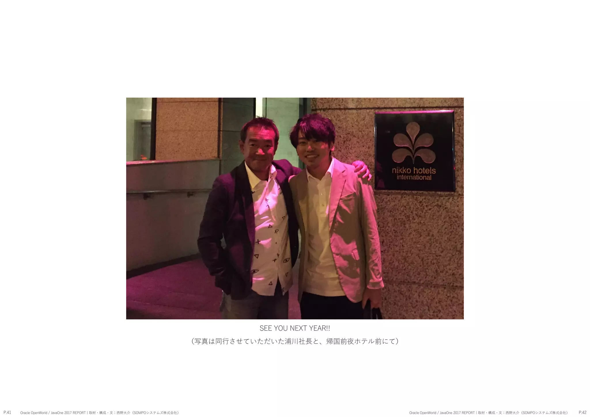 P.41 P.42Oracle OpenWorld / JavaOne 2017 REPORT | 取材・構成・文：西野大介（SOMPOシステムズ株式会社） Oracle OpenWorld / JavaOne 2017 REPORT | 取材・構成・文：西野大介（SOMPOシステムズ株式会社）
SEE YOU NEXT YEAR!!
（写真は同行させていただいた浦川社長と、帰国前夜ホテル前にて）
 