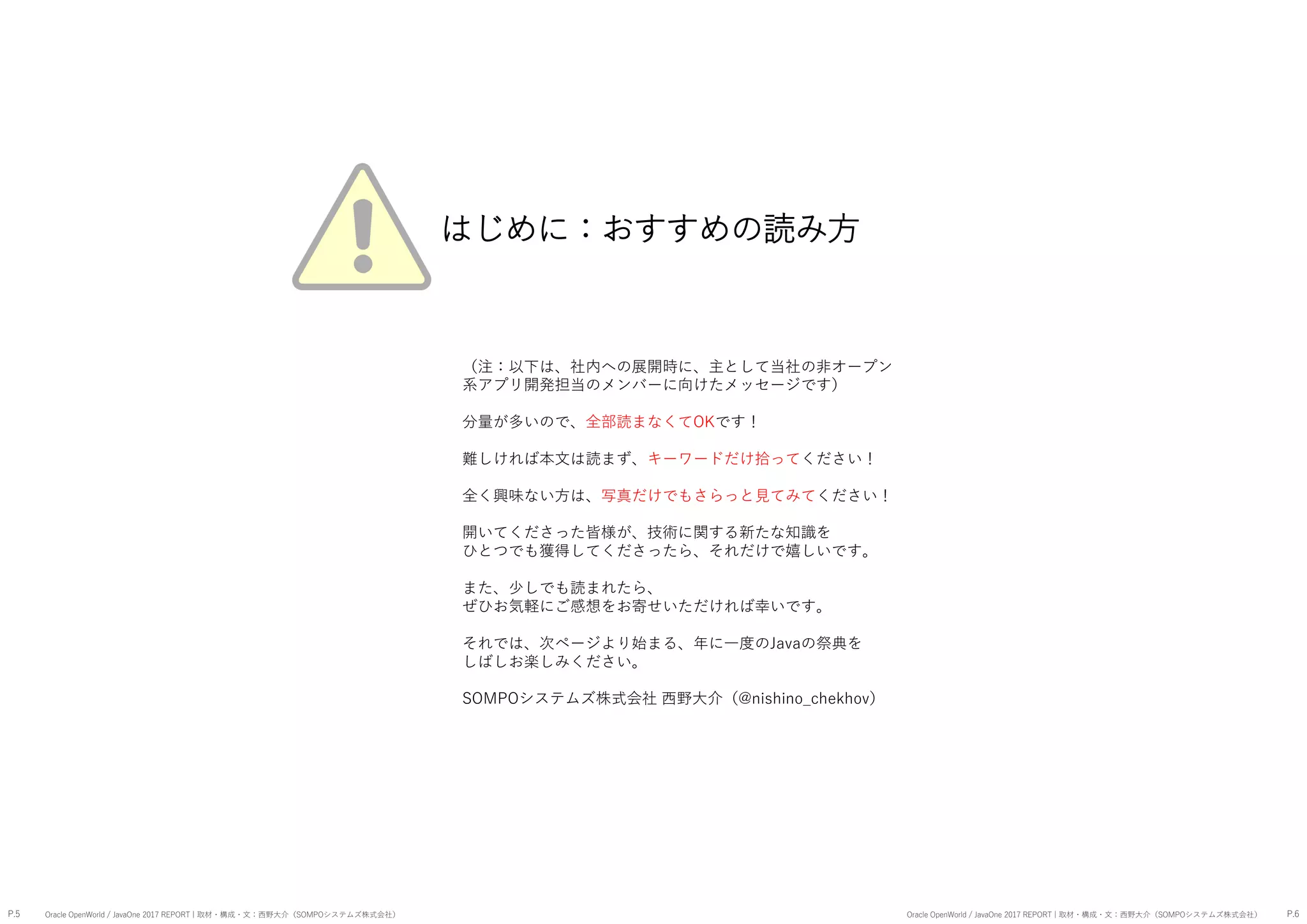 （注：以下は、社内への展開時に、主として当社の非オープン
系アプリ開発担当のメンバーに向けたメッセージです）
分量が多いので、全部読まなくてOKです！
難しければ本文は読まず、キーワードだけ拾ってください！
全く興味ない方は、写真だけでもさらっと見てみてください！
開いてくださった皆様が、技術に関する新たな知識を
ひとつでも獲得してくださったら、それだけで嬉しいです。
また、少しでも読まれたら、
ぜひお気軽にご感想をお寄せいただければ幸いです。
それでは、次ページより始まる、年に一度のJavaの祭典を
しばしお楽しみください。
SOMPOシステムズ株式会社 西野大介（@nishino_chekhov）
はじめに：おすすめの読み方
P.5 P.6Oracle OpenWorld / JavaOne 2017 REPORT | 取材・構成・文：西野大介（SOMPOシステムズ株式会社） Oracle OpenWorld / JavaOne 2017 REPORT | 取材・構成・文：西野大介（SOMPOシステムズ株式会社）
 