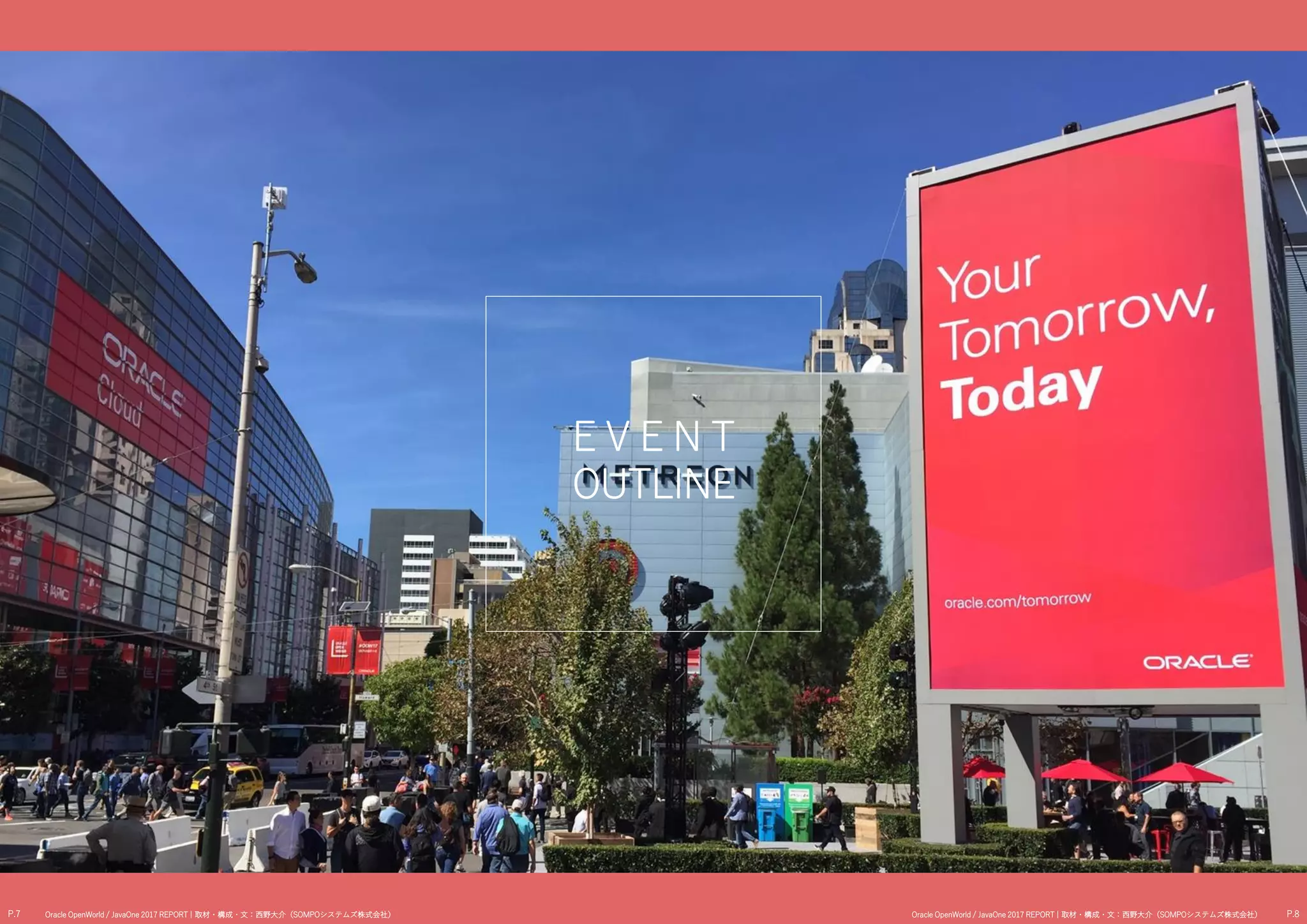E V E N T
OUTLINE
P.7 P.8Oracle OpenWorld / JavaOne 2017 REPORT | 取材・構成・文：西野大介（SOMPOシステムズ株式会社） Oracle OpenWorld / JavaOne 2017 REPORT | 取材・構成・文：西野大介（SOMPOシステムズ株式会社）
 