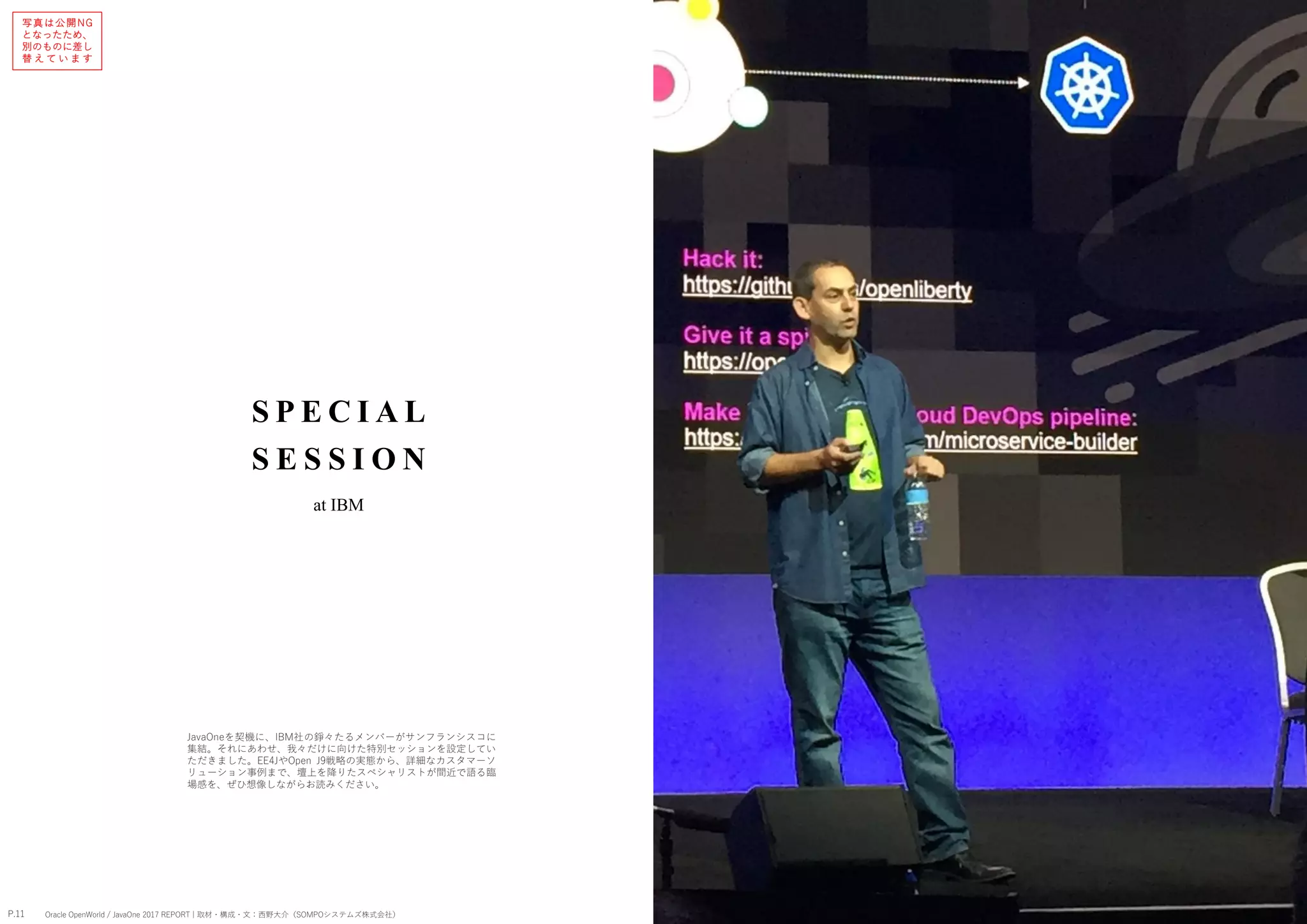 S P E CI AL
S E S S I O N
P.11 P.12Oracle OpenWorld / JavaOne 2017 REPORT | 取材・構成・文：西野大介（SOMPOシステムズ株式会社） Oracle OpenWorld / JavaOne 2017 REPORT | 取材・構成・文：西野大介（SOMPOシステムズ株式会社）
at IBM
JavaOneを契機に、IBM社の錚々たるメンバーがサンフランシスコに
集結。それにあわせ、我々だけに向けた特別セッションを設定してい
ただきました。EE4JやOpen J9戦略の実態から、詳細なカスタマーソ
リューション事例まで、壇上を降りたスペシャリストが間近で語る臨
場感を、ぜひ想像しながらお読みください。
写真は公開NG
となったため、
別のものに差し
替 え て い ま す
 