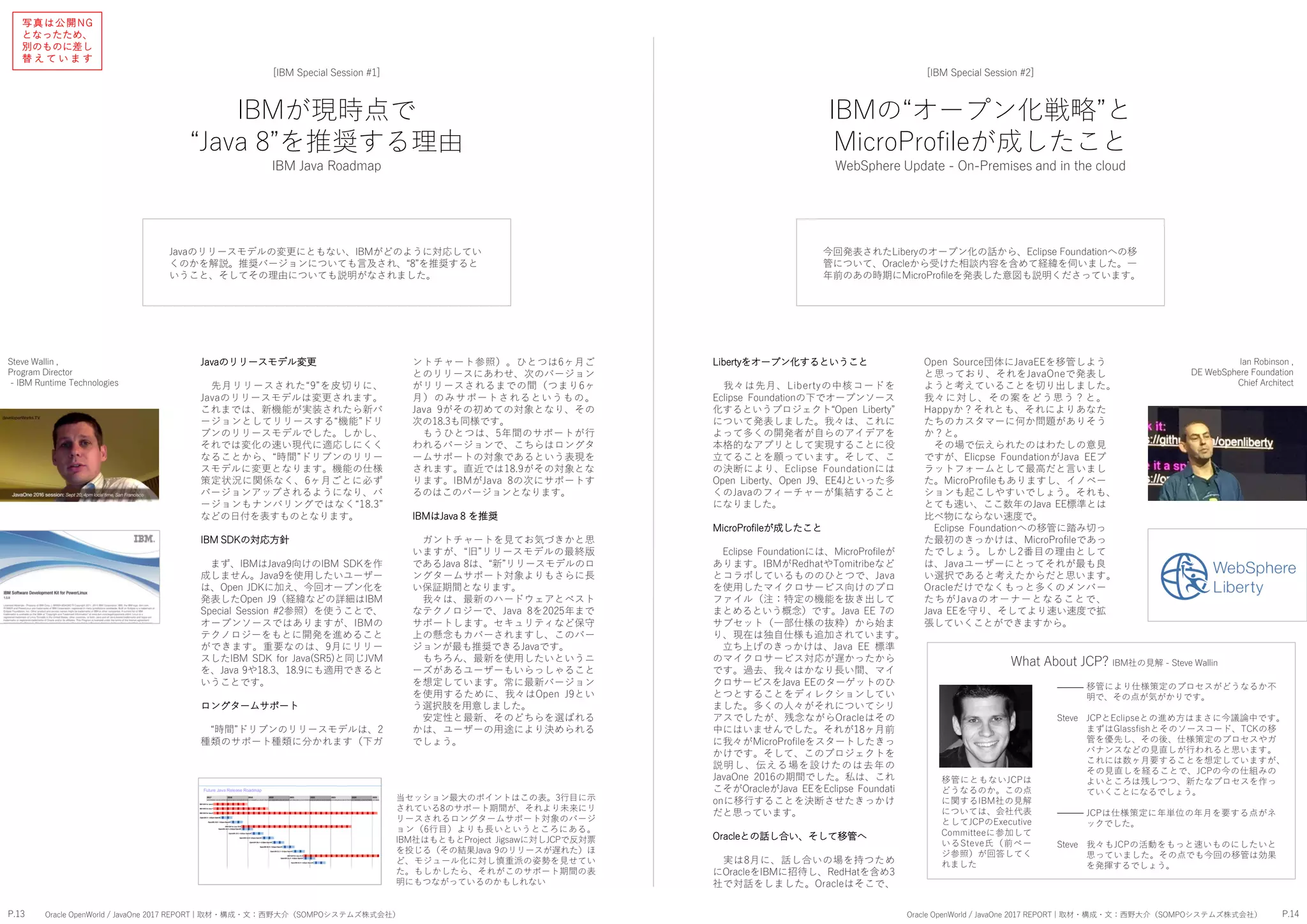 IBMが現時点で
“Java 8”を推奨する理由
IBM Java Roadmap
[IBM Special Session #1]
Javaのリリースモデルの変更にともない、IBMがどのように対応してい
くのかを解説。推奨バージョンについても言及され、“8”を推奨すると
いうこと、そしてその理由についても説明がなされました。
Open Source団体にJavaEEを移管しよう
と思っており、それをJavaOneで発表し
ようと考えていることを切り出しました。
我々に対し、その案をどう思う？と。
Happyか？それとも、それによりあなた
たちのカスタマーに何か問題がありそう
か？と。
その場で伝えられたのはわたしの意見
ですが、Elicpse FoundationがJava EEプ
ラットフォームとして最高だと言いまし
た。MicroProfileもありますし、イノベー
ションも起こしやすいでしょう。それも、
とても速い、ここ数年のJava EE標準とは
比べ物にならない速度で。
Eclipse Foundationへの移管に踏み切っ
た最初のきっかけは、MicroProfileであっ
たでしょう。しかし2番目の理由として
は、Javaユーザーにとってそれが最も良
い選択であると考えたからだと思います。
Oracleだけでなくもっと多くのメンバー
たちがJavaのオーナーとなることで、
Java EEを守り、そしてより速い速度で拡
張していくことができますから。
Libertyをオープン化するということ
我々は先月、Libertyの中核コードを
Eclipse Foundationの下でオープンソース
化するというプロジェクト“Open Liberty”
について発表しました。我々は、これに
よって多くの開発者が自らのアイデアを
本格的なアプリとして実現することに役
立てることを願っています。そして、こ
の決断により、Eclipse Foundationには
Open Liberty、Open J9、EE4Jといった多
くのJavaのフィーチャーが集結すること
になりました。
MicroProfileが成したこと
Eclipse Foundationには、MicroProfileが
あります。IBMがRedhatやTomitribeなど
とコラボしているもののひとつで、Java
を使用したマイクロサービス向けのプロ
ファイル（注：特定の機能を抜き出して
まとめるという概念）です。Java EE 7の
サブセット（一部仕様の抜粋）から始ま
り、現在は独自仕様も追加されています。
立ち上げのきっかけは、Java EE 標準
のマイクロサービス対応が遅かったから
です。過去、我々はかなり長い間、マイ
クロサービスをJava EEのターゲットのひ
とつとすることをディレクションしてい
ました。多くの人々がそれについてシリ
アスでしたが、残念ながらOracleはその
中にはいませんでした。それが18ヶ月前
に我々がMicroProfileをスタートしたきっ
かけです。そして、このプロジェクトを
説明し、伝える場を設けたのは去年の
JavaOne 2016の期間でした。私は、これ
こそがOracleがJava EEをEclipse Foundati
onに移行することを決断させたきっかけ
だと思っています。
Oracleとの話し合い、そして移管へ
実は8月に、話し合いの場を持つため
にOracleをIBMに招待し、RedHatを含め3
社で対話をしました。Oracleはそこで、
Ian Robinson ,
DE WebSphere Foundation
Chief Architect
ントチャート参照）。ひとつは6ヶ月ご
とのリリースにあわせ、次のバージョン
がリリースされるまでの間（つまり6ヶ
月）のみサポートされるというもの。
Java 9がその初めての対象となり、その
次の18.3も同様です。
もうひとつは、5年間のサポートが行
われるバージョンで、こちらはロングタ
ームサポートの対象であるという表現を
されます。直近では18.9がその対象とな
ります。IBMがJava 8の次にサポートす
るのはこのバージョンとなります。
IBMはJava 8 を推奨
ガントチャートを見てお気づきかと思
いますが、“旧”リリースモデルの最終版
であるJava 8は、“新”リリースモデルのロ
ングタームサポート対象よりもさらに長
い保証期間となります。
我々は、最新のハードウェアとベスト
なテクノロジーで、Java 8を2025年まで
サポートします。セキュリティなど保守
上の懸念もカバーされますし、このバー
ジョンが最も推奨できるJavaです。
もちろん、最新を使用したいというニ
ーズがあるユーザーもいらっしゃること
を想定しています。常に最新バージョン
を使用するために、我々はOpen J9とい
う選択肢を用意しました。
安定性と最新、そのどちらを選ばれる
かは、ユーザーの用途により決められる
でしょう。
Javaのリリースモデル変更
先月リリースされた“9”を皮切りに、
Javaのリリースモデルは変更されます。
これまでは、新機能が実装されたら新バ
ージョンとしてリリースする“機能”ドリ
ブンのリリースモデルでした。しかし、
それでは変化の速い現代に適応しにくく
なることから、“時間”ドリブンのリリー
スモデルに変更となります。機能の仕様
策定状況に関係なく、6ヶ月ごとに必ず
バージョンアップされるようになり、バ
ージョンもナンバリングではなく“18.3”
などの日付を表すものとなります。
IBM SDKの対応方針
まず、IBMはJava9向けのIBM SDKを作
成しません。Java9を使用したいユーザー
は、Open JDKに加え、今回オープン化を
発表したOpen J9（経緯などの詳細はIBM
Special Session #2参照）を使うことで、
オープンソースではありますが、IBMの
テクノロジーをもとに開発を進めること
ができます。重要なのは、9月にリリー
スしたIBM SDK for Java(SR5)と同じJVM
を、Java 9や18.3、18.9にも適用できると
いうことです。
ロングタームサポート
“時間”ドリブンのリリースモデルは、2
種類のサポート種類に分かれます（下ガ
当セッション最大のポイントはこの表。3行目に示
されている8のサポート期間が、それより未来にリ
リースされるロングタームサポート対象のバージ
ョン（6行目）よりも長いというところにある。
IBM社はもともとProject Jigsawに対しJCPで反対票
を投じる（その結果Java 9のリリースが遅れた）ほ
ど、モジュール化に対し慎重派の姿勢を見せてい
た。もしかしたら、それがこのサポート期間の表
明にもつながっているのかもしれない
Steve Wallin ,
Program Director
- IBM Runtime Technologies
IBMの“オープン化戦略”と
MicroProfileが成したこと
WebSphere Update - On-Premises and in the cloud
[IBM Special Session #2]
今回発表されたLiberyのオープン化の話から、Eclipse Foundationへの移
管について、Oracleから受けた相談内容を含めて経緯を伺いました。一
年前のあの時期にMicroProfileを発表した意図も説明くださっています。
移管により仕様策定のプロセスがどうなるか不
明で、その点が気がかりです。
JCPとEclipseとの進め方はまさに今議論中です。
まずはGlassfishとそのソースコード、TCKの移
管を優先し、その後、仕様策定のプロセスやガ
バナンスなどの見直しが行われると思います。
これには数ヶ月要することを想定していますが、
その見直しを経ることで、JCPの今の仕組みの
よいところは残しつつ、新たなプロセスを作っ
ていくことになるでしょう。
JCPは仕様策定に年単位の年月を要する点がネ
ックでした。
我々もJCPの活動をもっと速いものにしたいと
思っていました。その点でも今回の移管は効果
を発揮するでしょう。
What About JCP? IBM社の見解 - Steve Wallin
移管にともないJCPは
どうなるのか。この点
に関するIBM社の見解
については、会社代表
としてJCPのExecutive
Committeeに参加して
いるSteve氏（前ペー
ジ参照）が回答してく
れました
P.13 P.14Oracle OpenWorld / JavaOne 2017 REPORT | 取材・構成・文：西野大介（SOMPOシステムズ株式会社） Oracle OpenWorld / JavaOne 2017 REPORT | 取材・構成・文：西野大介（SOMPOシステムズ株式会社）
―――
Steve
―――
Steve
写真は公開NG
となったため、
別のものに差し
替 え て い ま す
 