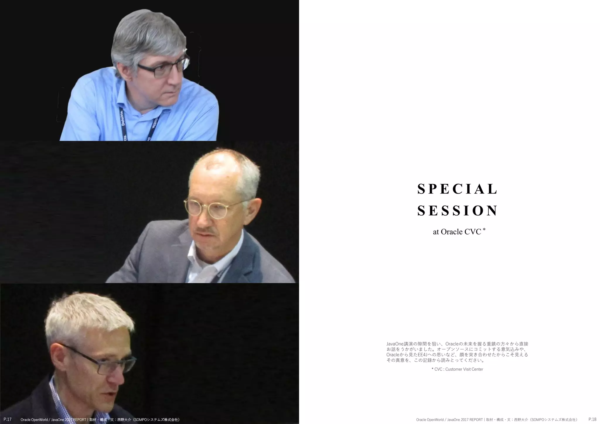 P.17 P.18Oracle OpenWorld / JavaOne 2017 REPORT | 取材・構成・文：西野大介（SOMPOシステムズ株式会社） Oracle OpenWorld / JavaOne 2017 REPORT | 取材・構成・文：西野大介（SOMPOシステムズ株式会社）
S P E CI AL
S E S S I O N
at Oracle CVC
JavaOne講演の隙間を狙い、Oracleの未来を握る重鎮の方々から直接
お話をうかがいました。オープンソースにコミットする意気込みや、
Oracleから見たEE4Jへの思いなど、顔を突き合わせたからこそ見える
その真意を、この記録から読みとってください。
*
* CVC : Customer Visit Center
 