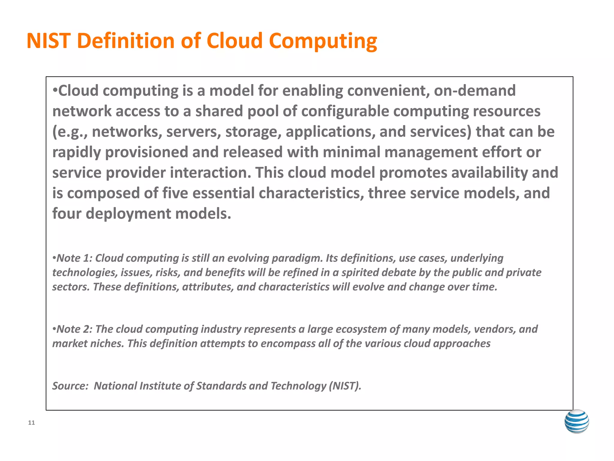 NIST Definition of Cloud Computing
     •Cloud computing is a model for enabling convenient, on-demand
     network access to a shared pool of configurable computing resources
     (e.g., networks, servers, storage, applications, and services) that can be
     rapidly provisioned and released with minimal management effort or
     service provider interaction. This cloud model promotes availability and
     is composed of five essential characteristics, three service models, and
     four deployment models.

     •Note 1: Cloud computing is still an evolving paradigm. Its definitions, use cases, underlying
     technologies, issues, risks, and benefits will be refined in a spirited debate by the public and private
     sectors. These definitions, attributes, and characteristics will evolve and change over time.


     •Note 2: The cloud computing industry represents a large ecosystem of many models, vendors, and
     market niches. This definition attempts to encompass all of the various cloud approaches


     Source: National Institute of Standards and Technology (NIST).

11
 