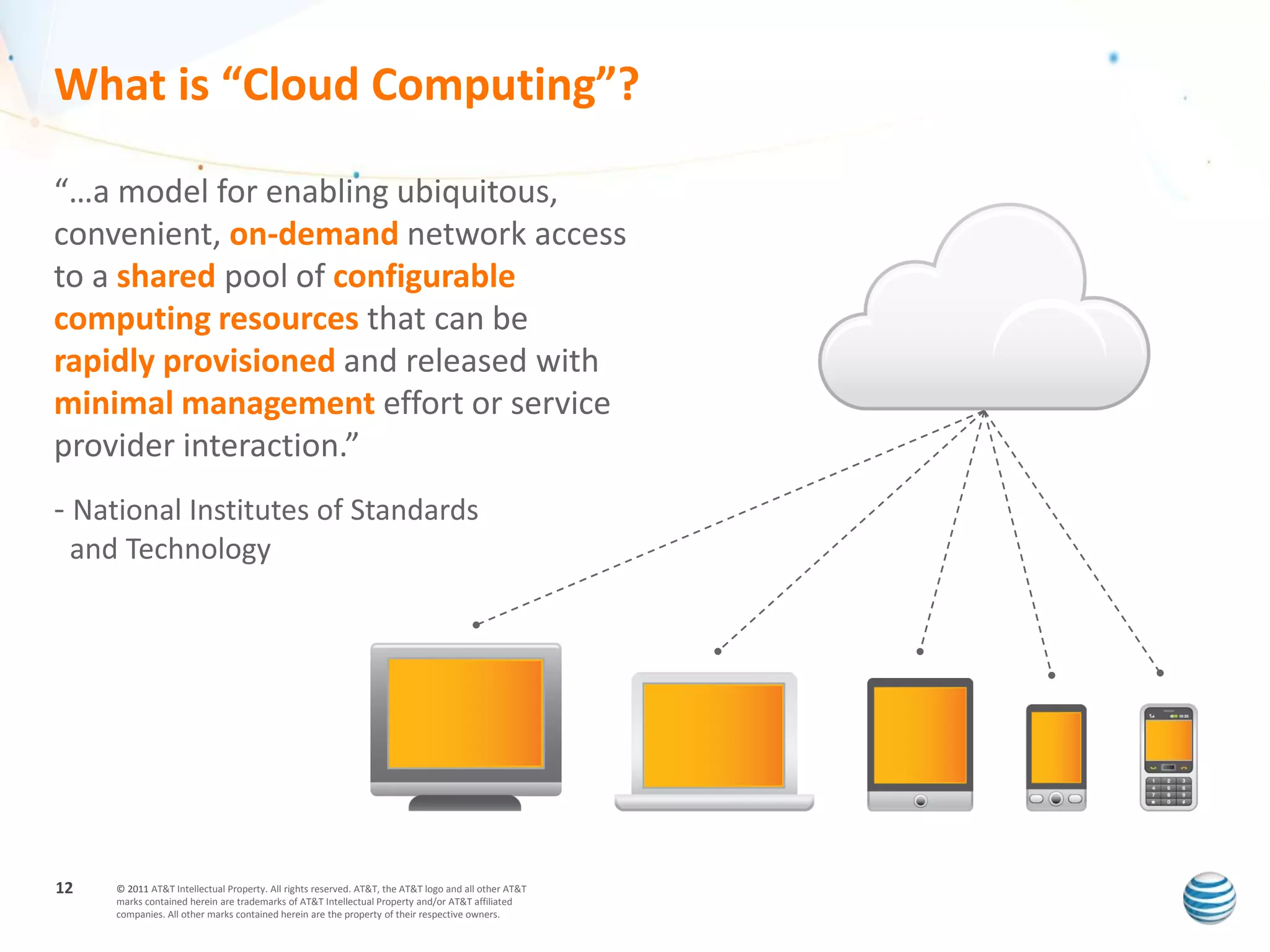 What is “Cloud Computing”?

“…a model for enabling ubiquitous,
convenient, on-demand network access
to a shared pool of configurable
computing resources that can be
rapidly provisioned and released with
minimal management effort or service
provider interaction.”
- National Institutes of Standards
 and Technology




12   © 2011 AT&T Intellectual Property. All rights reserved. AT&T, the AT&T logo and all other AT&T
     marks contained herein are trademarks of AT&T Intellectual Property and/or AT&T affiliated
     companies. All other marks contained herein are the property of their respective owners.
 