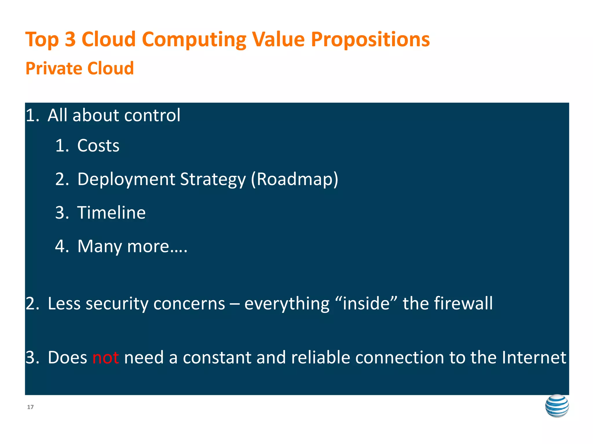 Top 3 Cloud Computing Value Propositions
Private Cloud

1. All about control
     1. Costs
     2. Deployment Strategy (Roadmap)
     3. Timeline
     4. Many more….

2. Less security concerns – everything “inside” the firewall

3. Does not need a constant and reliable connection to the Internet

17
 