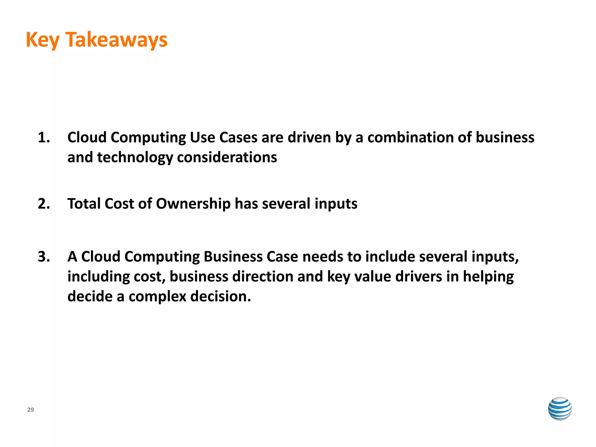 Key Takeaways



     1.   Cloud Computing Use Cases are driven by a combination of business
          and technology considerations

     2.   Total Cost of Ownership has several inputs


     3.   A Cloud Computing Business Case needs to include several inputs,
          including cost, business direction and key value drivers in helping
          decide a complex decision.




29
 