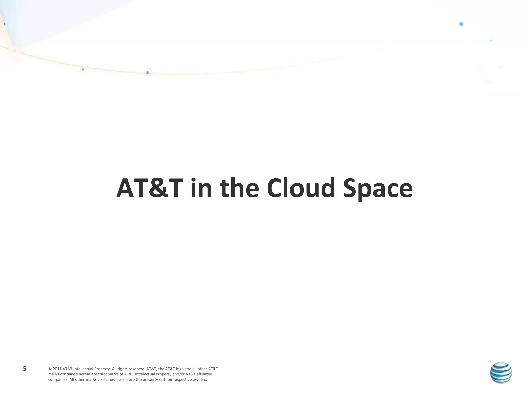 AT&T in the Cloud Space




5   © 2011 AT&T Intellectual Property. All rights reserved. AT&T, the AT&T logo and all other AT&T
    marks contained herein are trademarks of AT&T Intellectual Property and/or AT&T affiliated
    companies. All other marks contained herein are the property of their respective owners.
 