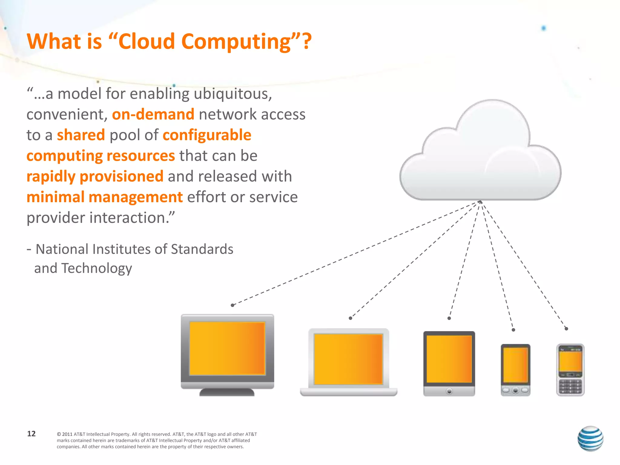 What is “Cloud Computing”?

“…a model for enabling ubiquitous,
convenient, on-demand network access
to a shared pool of configurable
computing resources that can be
rapidly provisioned and released with
minimal management effort or service
provider interaction.”
- National Institutes of Standards
 and Technology




12   © 2011 AT&T Intellectual Property. All rights reserved. AT&T, the AT&T logo and all other AT&T
     marks contained herein are trademarks of AT&T Intellectual Property and/or AT&T affiliated
     companies. All other marks contained herein are the property of their respective owners.
 