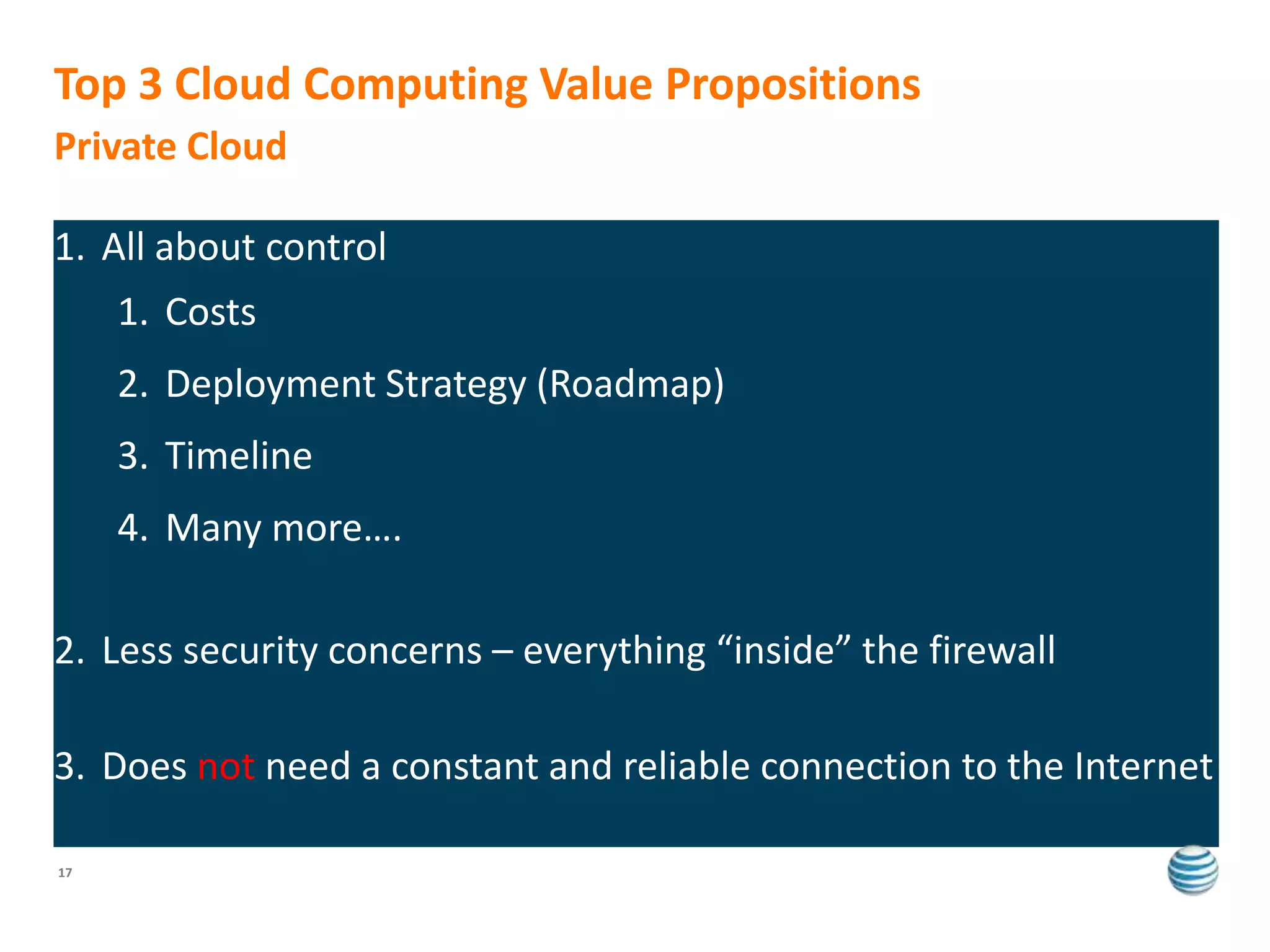 Top 3 Cloud Computing Value Propositions
Private Cloud

1. All about control
     1. Costs
     2. Deployment Strategy (Roadmap)
     3. Timeline
     4. Many more….

2. Less security concerns – everything “inside” the firewall

3. Does not need a constant and reliable connection to the Internet

17
 