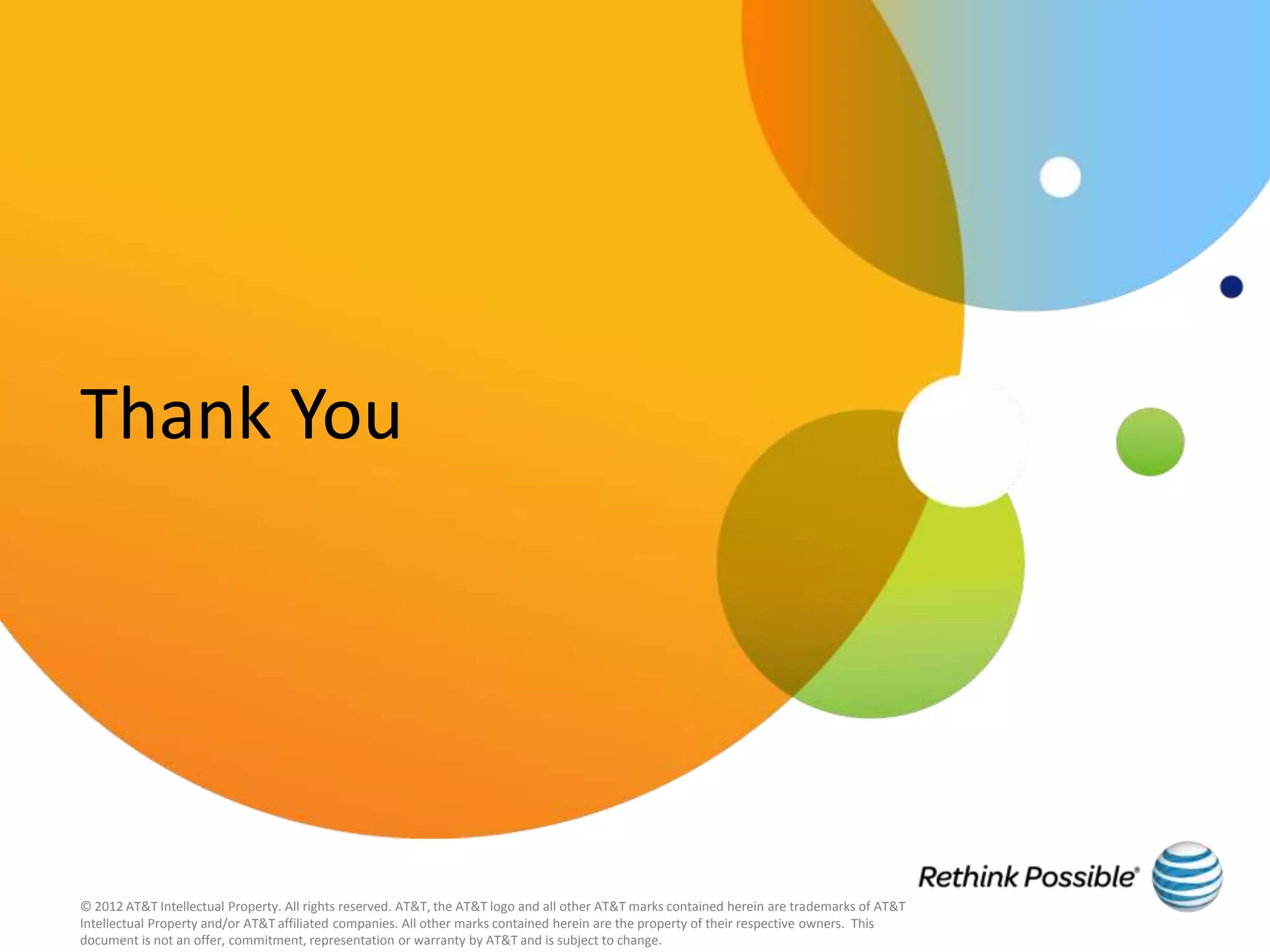 Thank You




© 2012 AT&T Intellectual Property. All rights reserved. AT&T, the AT&T logo and all other AT&T marks contained herein are trademarks of AT&T
Intellectual Property and/or AT&T affiliated companies. All other marks contained herein are the property of their respective owners. This
document is not an offer, commitment, representation or warranty by AT&T and is subject to change.
 