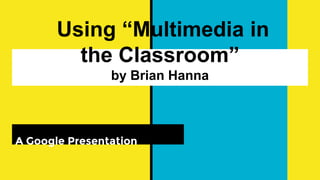 Using “Multimedia in
the Classroom”
by Brian Hanna
A Google Presentation
 