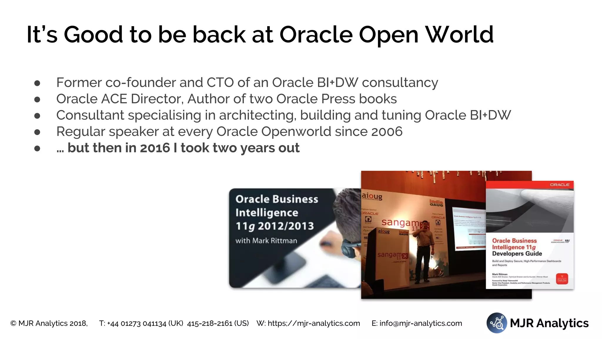© MJR Analytics 2018, T: +44 01273 041134 (UK) 415-218-2161 (US) W: https;//mjr-analytics.com E: info@mjr-analytics.com
It’s Good to be back at Oracle Open World
● Former co-founder and CTO of an Oracle BI+DW consultancy
● Oracle ACE Director, Author of two Oracle Press books
● Consultant specialising in architecting, building and tuning Oracle BI+DW
● Regular speaker at every Oracle Openworld since 2006
● … but then in 2016 I took two years out
 