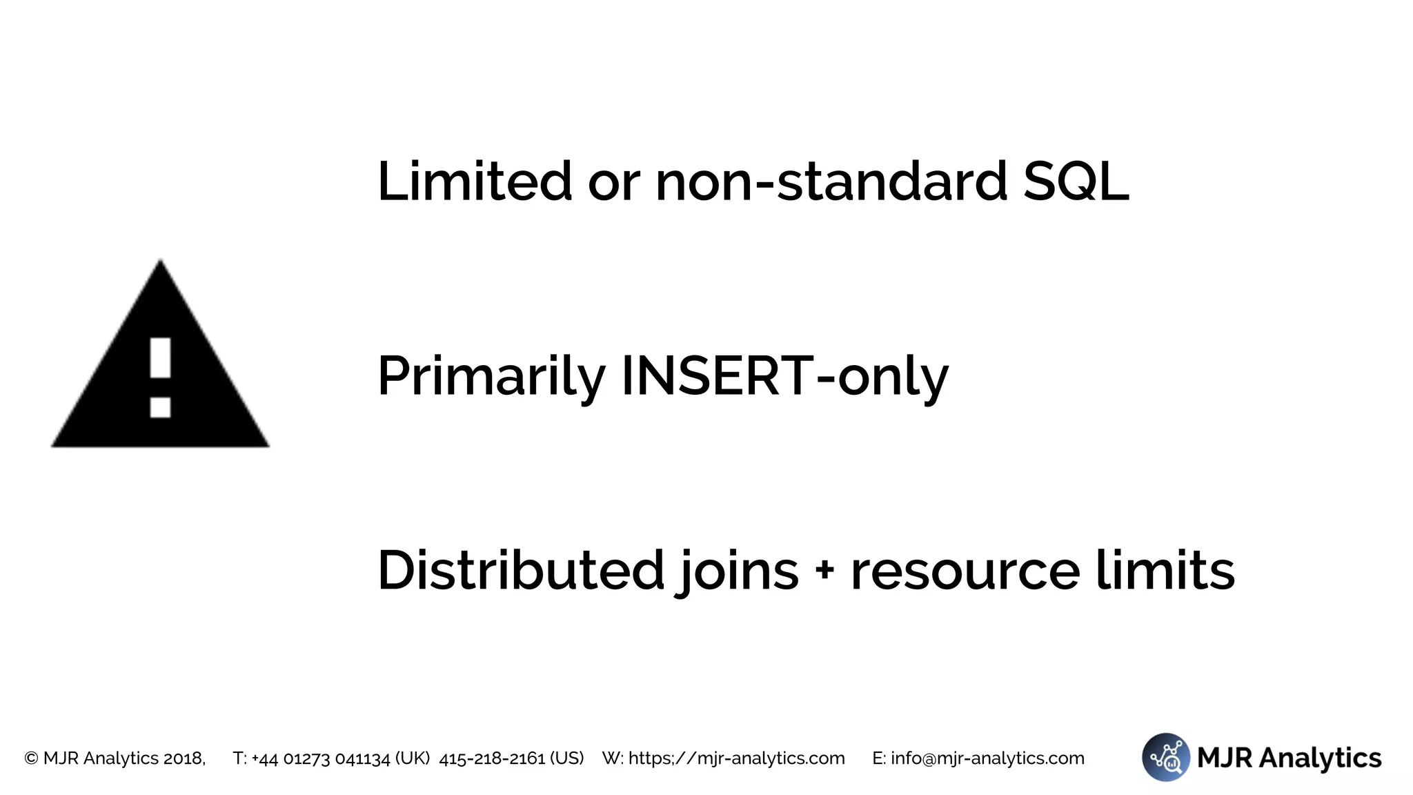 © MJR Analytics 2018, T: +44 01273 041134 (UK) 415-218-2161 (US) W: https;//mjr-analytics.com E: info@mjr-analytics.com
Limited or non-standard SQL
Primarily INSERT-only
Distributed joins + resource limits
 