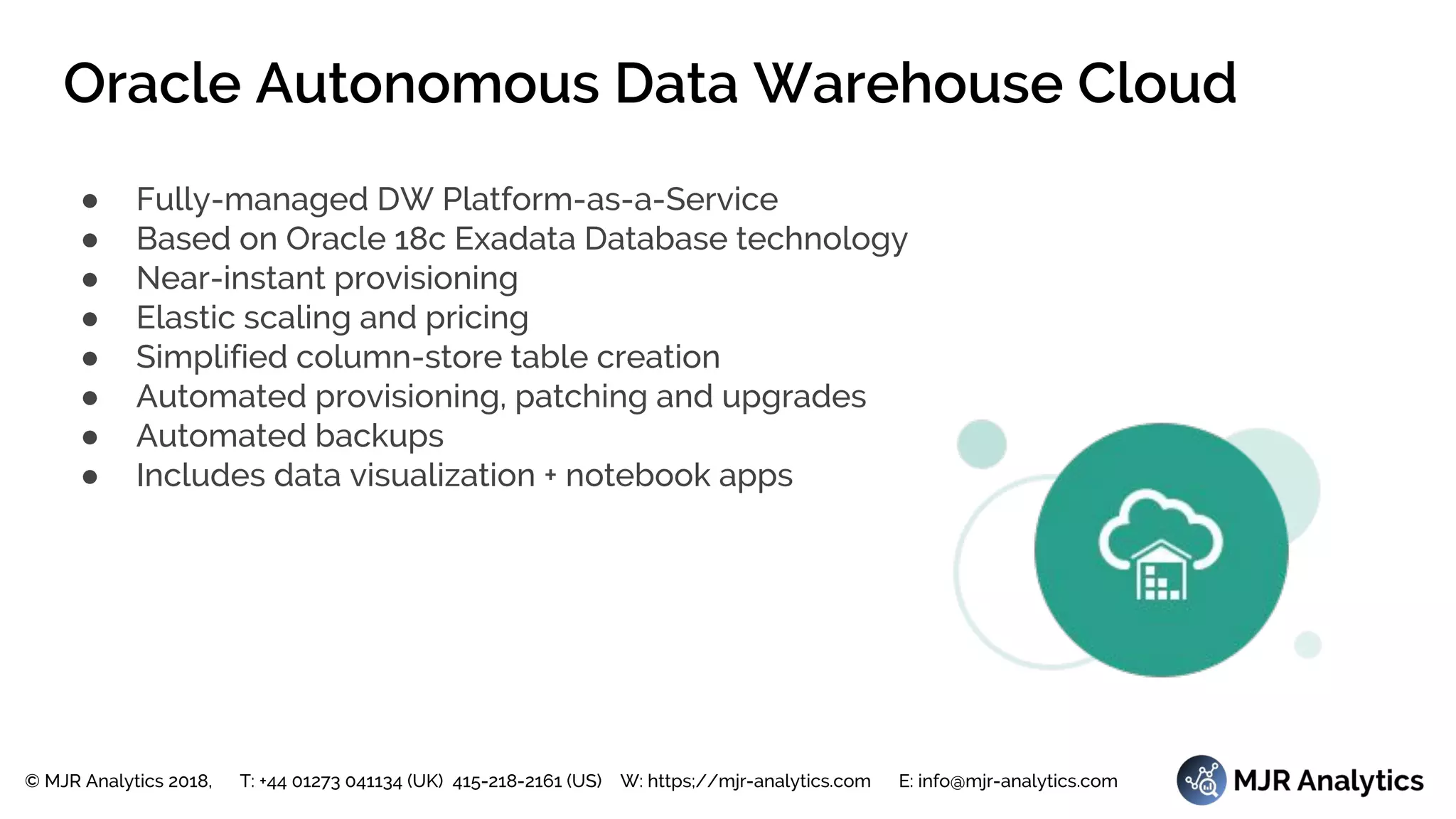© MJR Analytics 2018, T: +44 01273 041134 (UK) 415-218-2161 (US) W: https;//mjr-analytics.com E: info@mjr-analytics.com
Oracle Autonomous Data Warehouse Cloud
● Fully-managed DW Platform-as-a-Service
● Based on Oracle 18c Exadata Database technology
● Near-instant provisioning
● Elastic scaling and pricing
● Simplified column-store table creation
● Automated provisioning, patching and upgrades
● Automated backups
● Includes data visualization + notebook apps
 