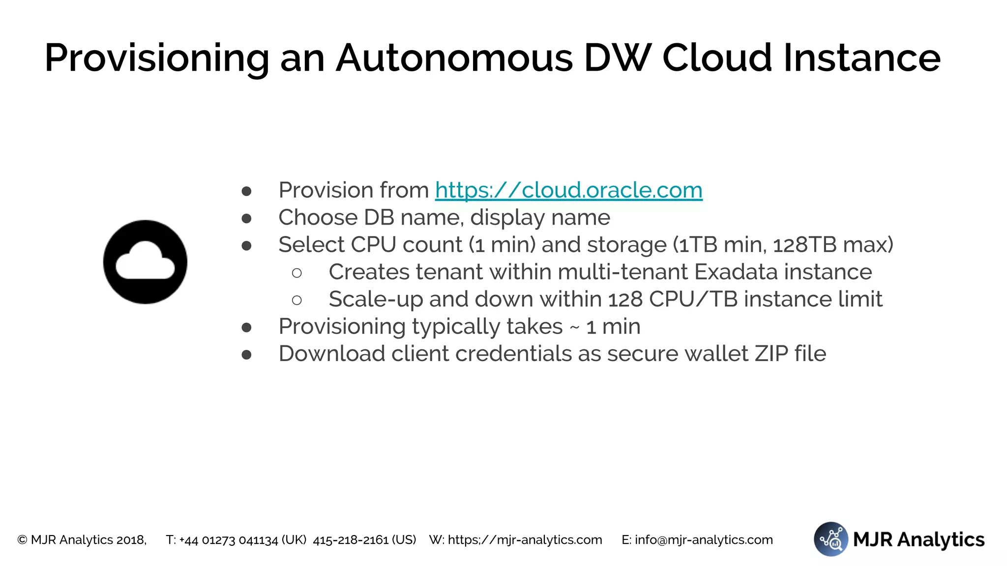 © MJR Analytics 2018, T: +44 01273 041134 (UK) 415-218-2161 (US) W: https;//mjr-analytics.com E: info@mjr-analytics.com
Provisioning an Autonomous DW Cloud Instance
● Provision from https://cloud.oracle.com
● Choose DB name, display name
● Select CPU count (1 min) and storage (1TB min, 128TB max)
○ Creates tenant within multi-tenant Exadata instance
○ Scale-up and down within 128 CPU/TB instance limit
● Provisioning typically takes ~ 1 min
● Download client credentials as secure wallet ZIP file
 