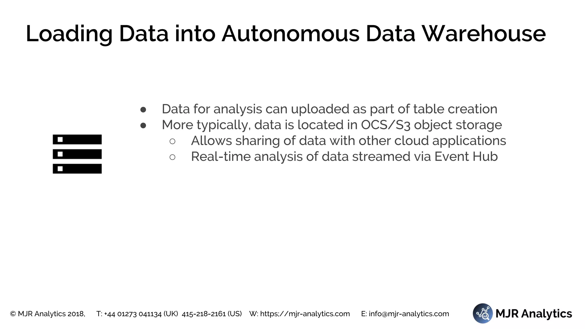 © MJR Analytics 2018, T: +44 01273 041134 (UK) 415-218-2161 (US) W: https;//mjr-analytics.com E: info@mjr-analytics.com
Loading Data into Autonomous Data Warehouse
● Data for analysis can uploaded as part of table creation
● More typically, data is located in OCS/S3 object storage
○ Allows sharing of data with other cloud applications
○ Real-time analysis of data streamed via Event Hub
 