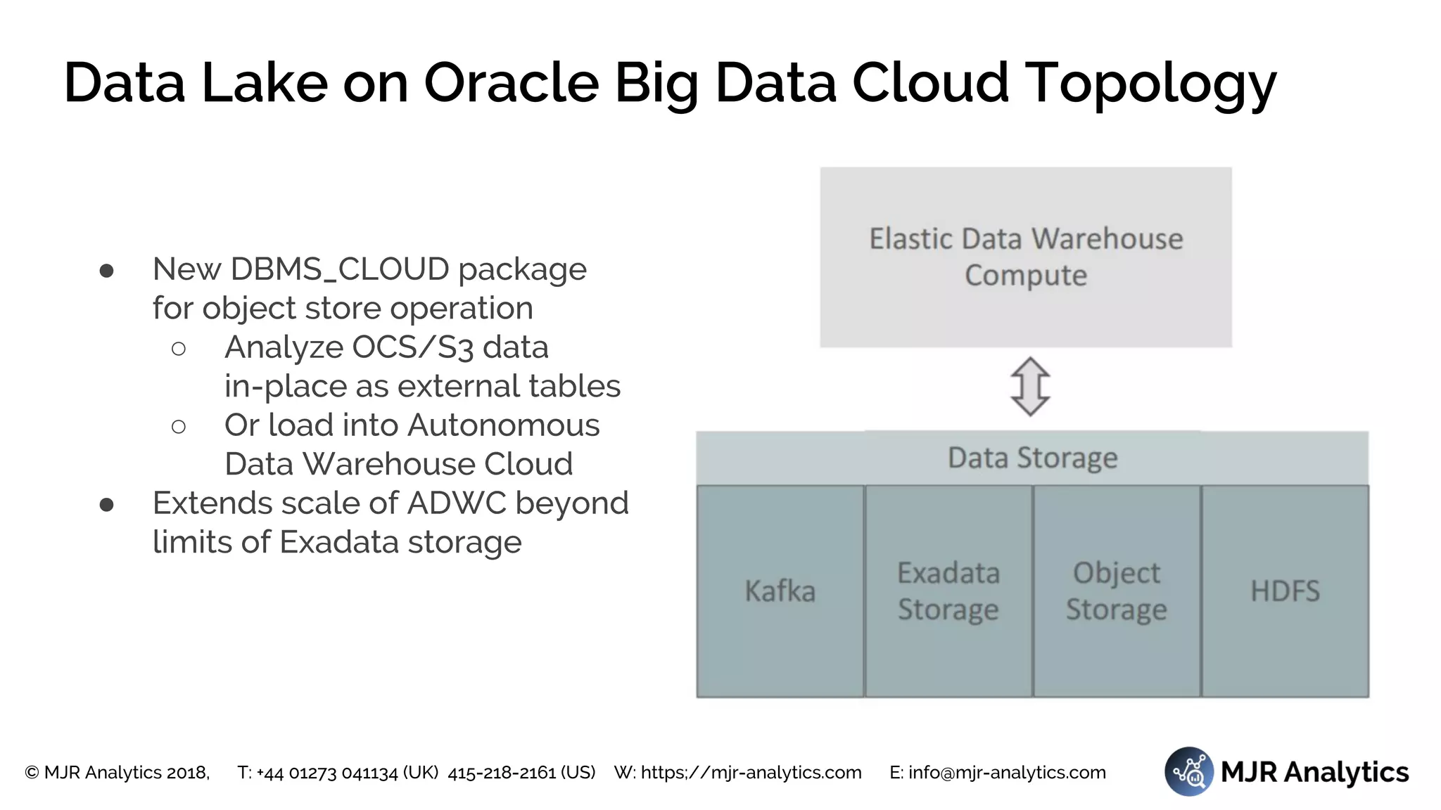 © MJR Analytics 2018, T: +44 01273 041134 (UK) 415-218-2161 (US) W: https;//mjr-analytics.com E: info@mjr-analytics.com
Data Lake on Oracle Big Data Cloud Topology
● New DBMS_CLOUD package
for object store operation
○ Analyze OCS/S3 data
in-place as external tables
○ Or load into Autonomous
Data Warehouse Cloud
● Extends scale of ADWC beyond
limits of Exadata storage
 