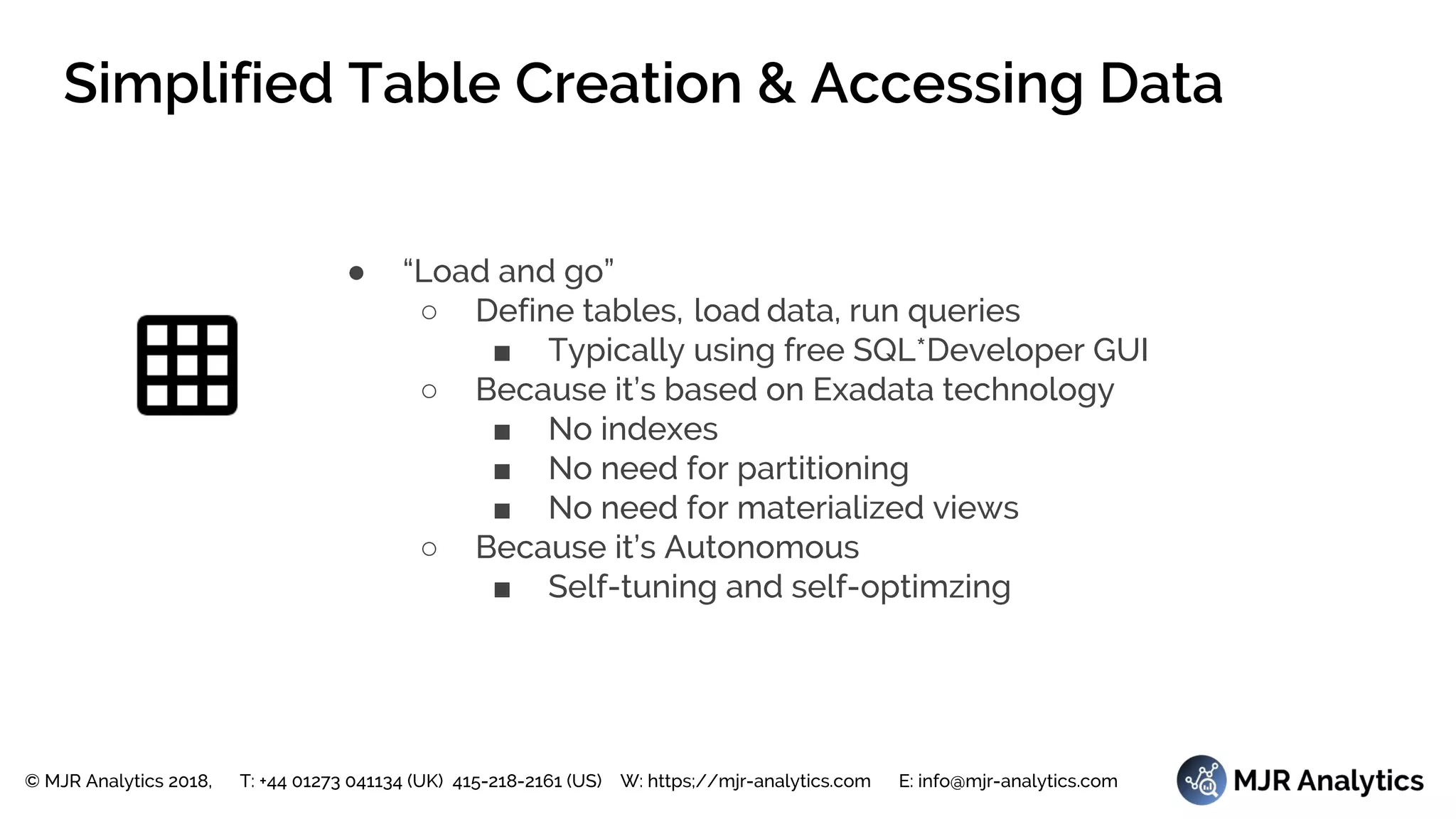 © MJR Analytics 2018, T: +44 01273 041134 (UK) 415-218-2161 (US) W: https;//mjr-analytics.com E: info@mjr-analytics.com
Simplified Table Creation & Accessing Data
● “Load and go”
○ Define tables, load data, run queries
■ Typically using free SQL*Developer GUI
○ Because it’s based on Exadata technology
■ No indexes
■ No need for partitioning
■ No need for materialized views
○ Because it’s Autonomous
■ Self-tuning and self-optimzing
 