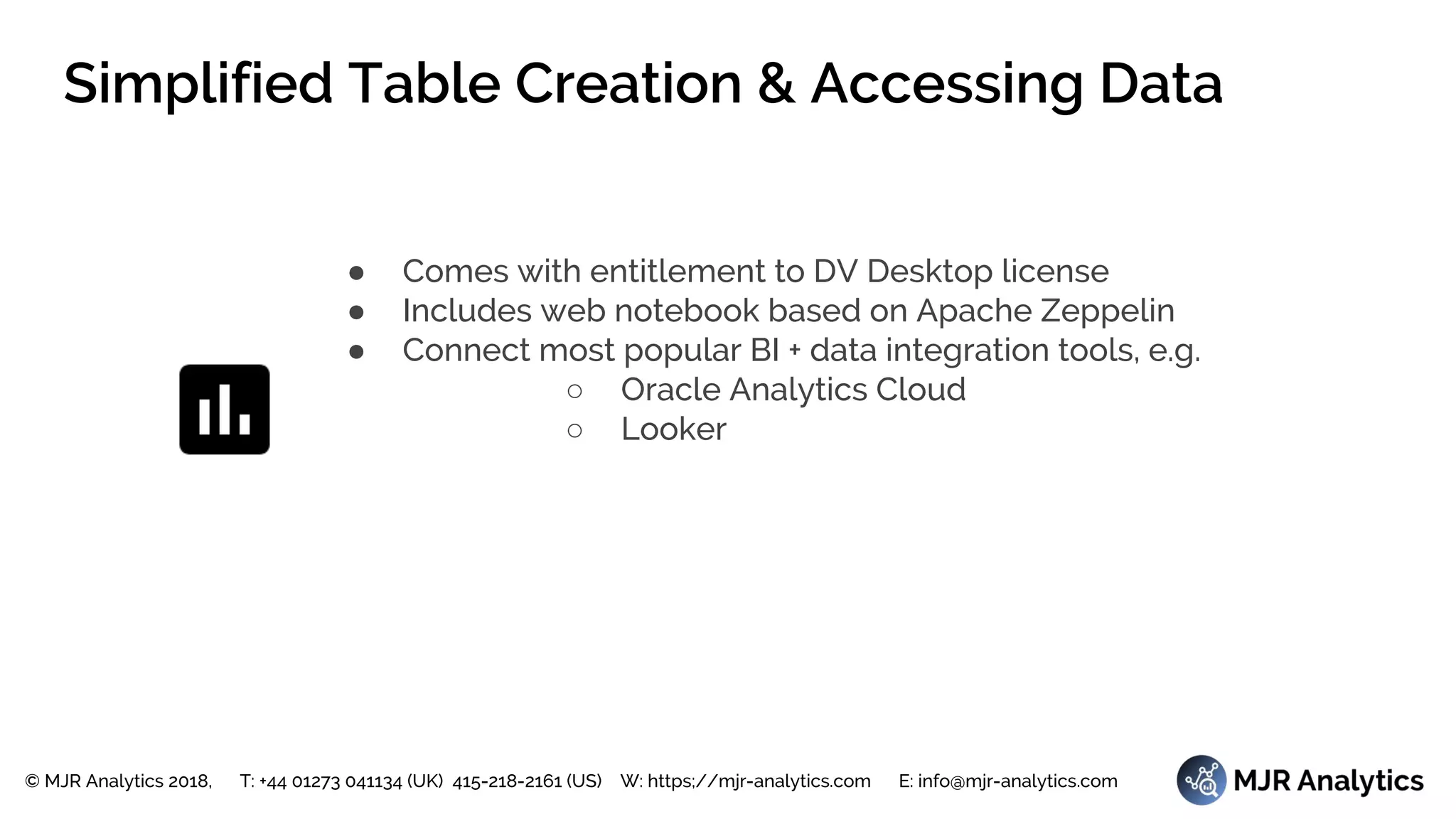 © MJR Analytics 2018, T: +44 01273 041134 (UK) 415-218-2161 (US) W: https;//mjr-analytics.com E: info@mjr-analytics.com
Simplified Table Creation & Accessing Data
● Comes with entitlement to DV Desktop license
● Includes web notebook based on Apache Zeppelin
● Connect most popular BI + data integration tools, e.g.
○ Oracle Analytics Cloud
○ Looker
 