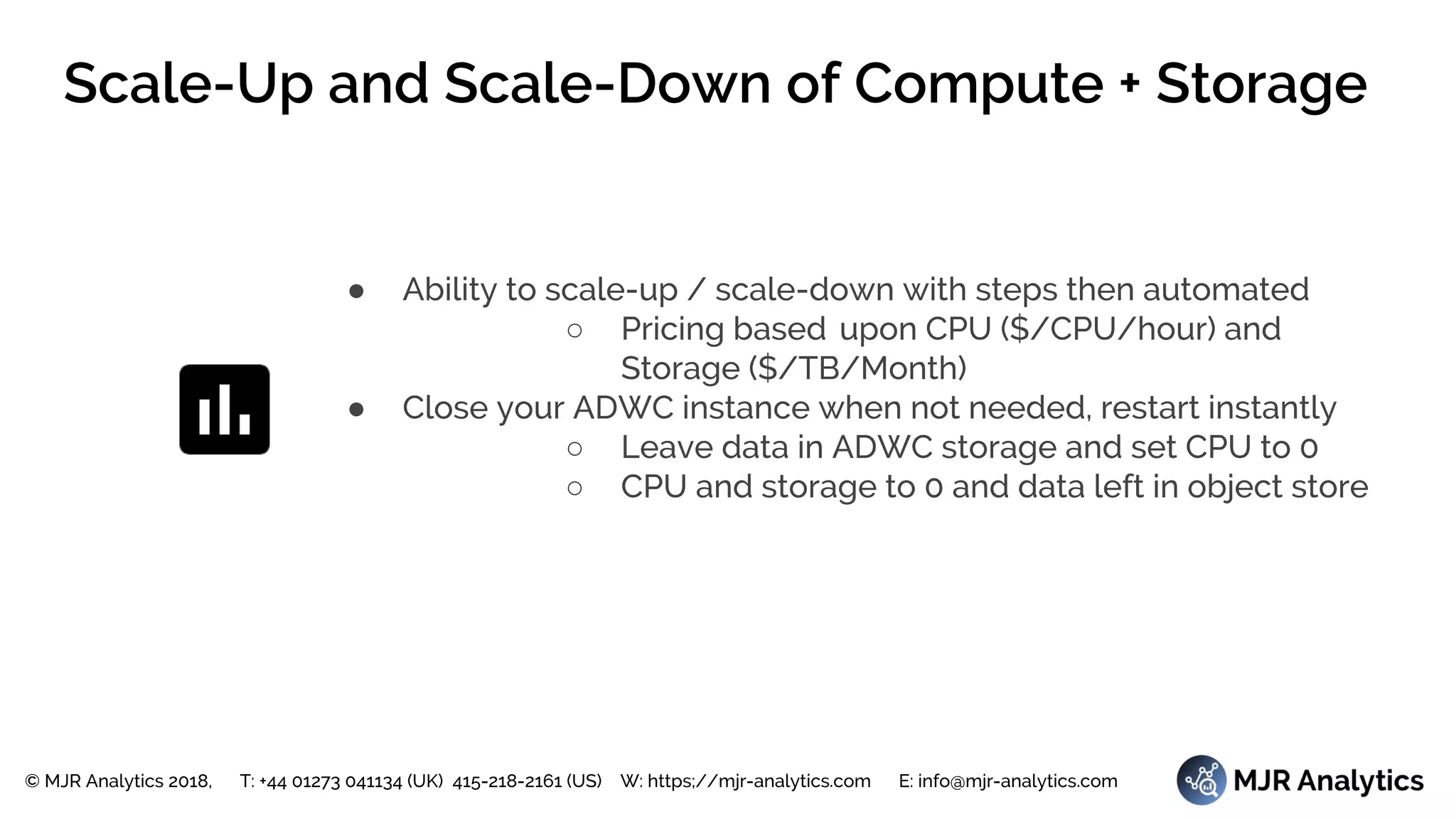 © MJR Analytics 2018, T: +44 01273 041134 (UK) 415-218-2161 (US) W: https;//mjr-analytics.com E: info@mjr-analytics.com
Scale-Up and Scale-Down of Compute + Storage
● Ability to scale-up / scale-down with steps then automated
○ Pricing based upon CPU ($/CPU/hour) and
Storage ($/TB/Month)
● Close your ADWC instance when not needed, restart instantly
○ Leave data in ADWC storage and set CPU to 0
○ CPU and storage to 0 and data left in object store
 