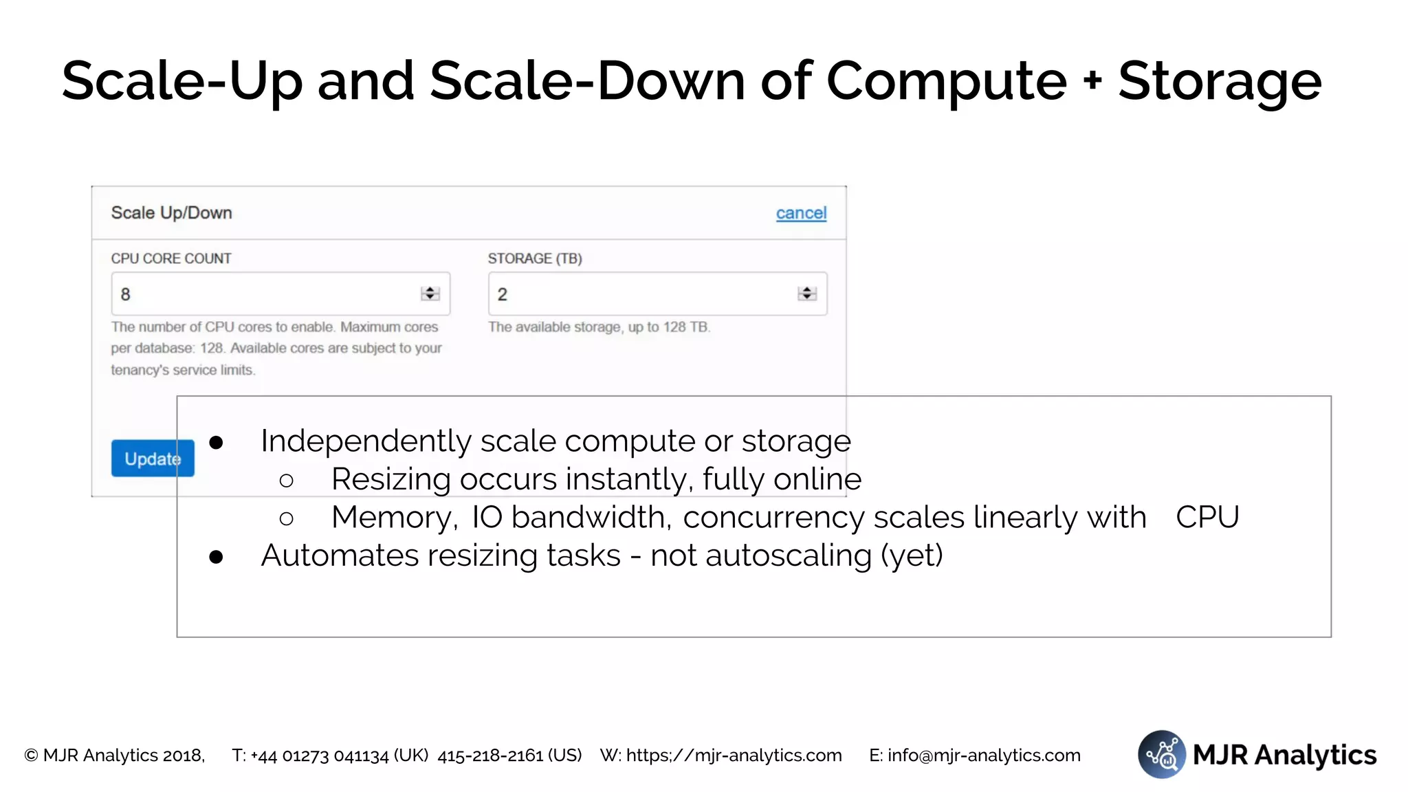 © MJR Analytics 2018, T: +44 01273 041134 (UK) 415-218-2161 (US) W: https;//mjr-analytics.com E: info@mjr-analytics.com
Scale-Up and Scale-Down of Compute + Storage
● Independently scale compute or storage
○ Resizing occurs instantly, fully online
○ Memory, IO bandwidth, concurrency scales linearly with CPU
● Automates resizing tasks - not autoscaling (yet)
 
