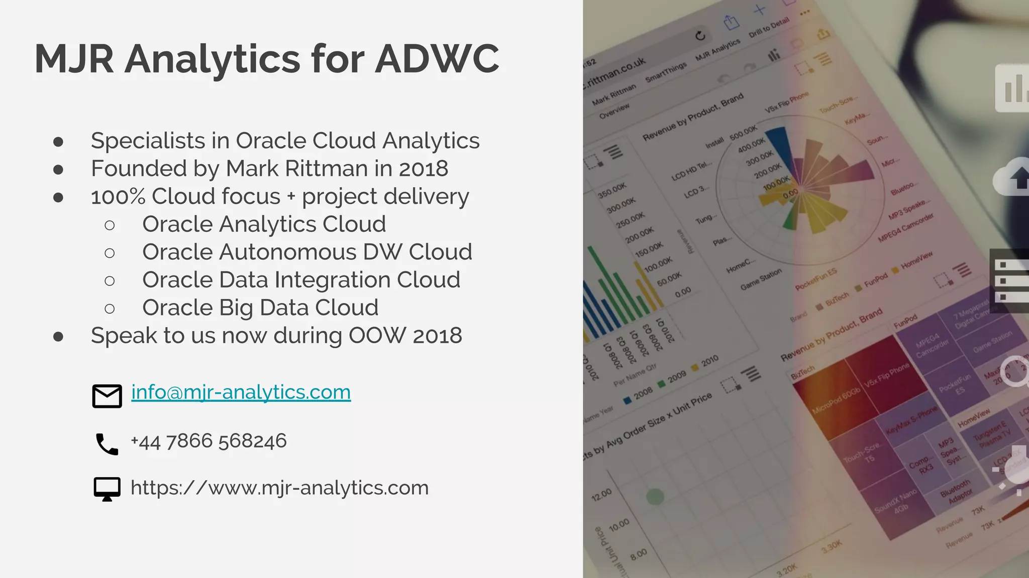 © MJR Analytics 2018, T: +44 01273 041134 (UK) 415-218-2161 (US) W: https;//mjr-analytics.com E: info@mjr-analytics.com
MJR Analytics for ADWC
● Specialists in Oracle Cloud Analytics
● Founded by Mark Rittman in 2018
● 100% Cloud focus + project delivery
○ Oracle Analytics Cloud
○ Oracle Autonomous DW Cloud
○ Oracle Data Integration Cloud
○ Oracle Big Data Cloud
● Speak to us now during OOW 2018
info@mjr-analytics.com
+44 7866 568246
https://www.mjr-analytics.com
 