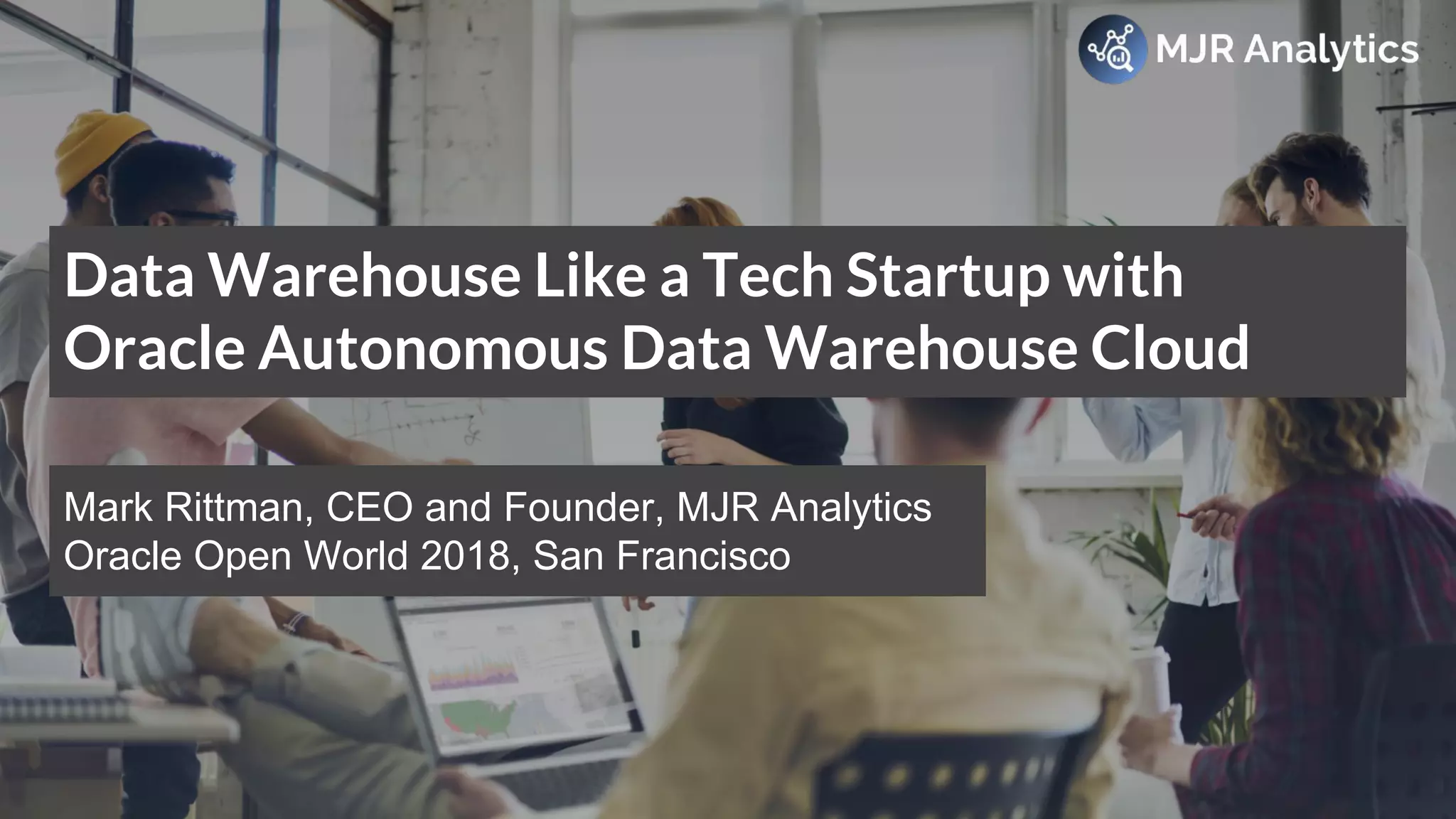 © MJR Analytics 2018, T: +44 01273 041134 (UK) 415-218-2161 (US) W: https;//mjr-analytics.com E: info@mjr-analytics.com
Data Warehouse Like a Tech Startup with
Oracle Autonomous Data Warehouse Cloud
Mark Rittman, CEO and Founder, MJR Analytics
Oracle Open World 2018, San Francisco
 