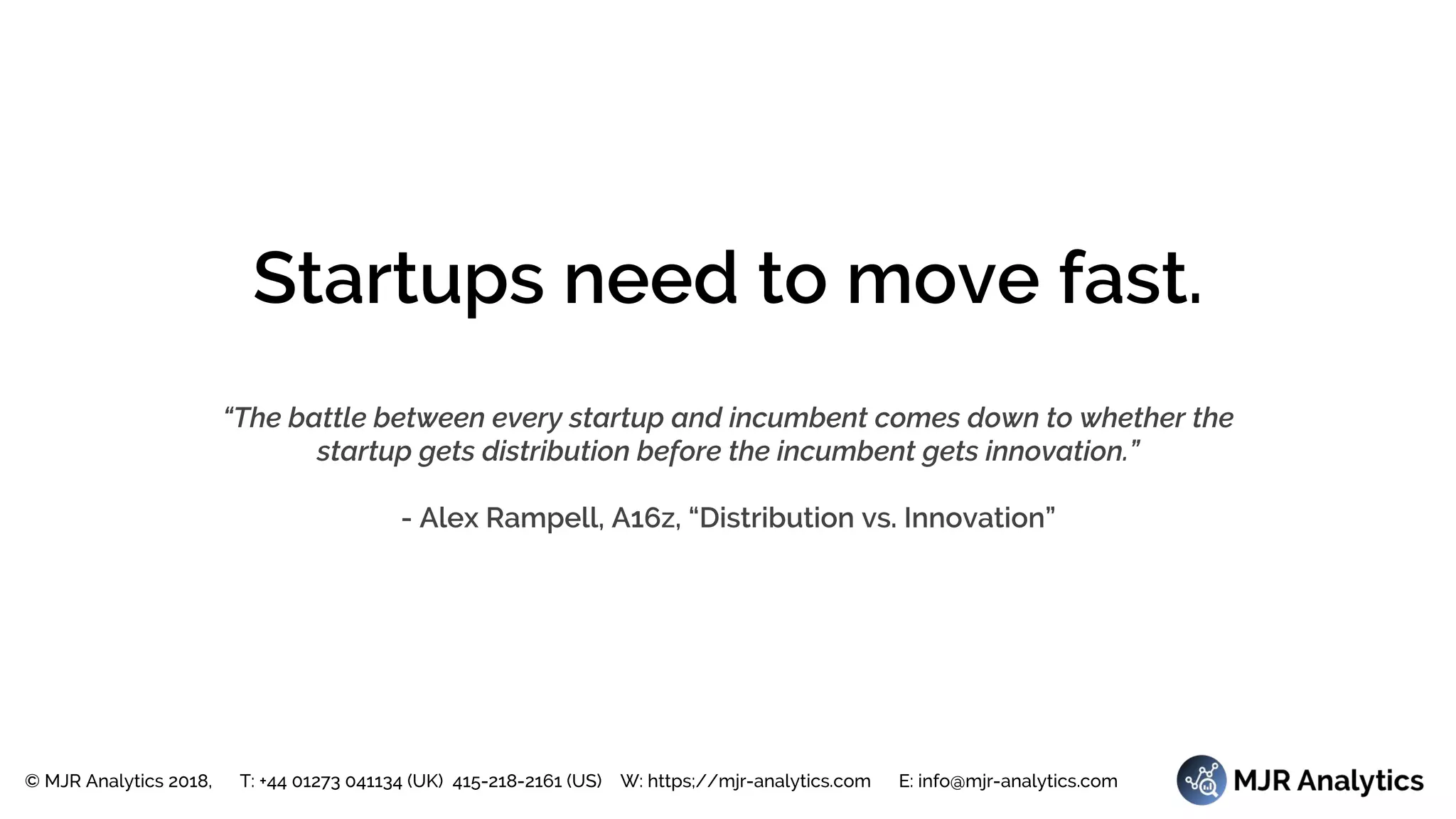 © MJR Analytics 2018, T: +44 01273 041134 (UK) 415-218-2161 (US) W: https;//mjr-analytics.com E: info@mjr-analytics.com
Startups need to move fast.
“The battle between every startup and incumbent comes down to whether the
startup gets distribution before the incumbent gets innovation.”
- Alex Rampell, A16z, “Distribution vs. Innovation”
 