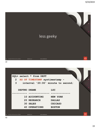 9/19/2019
19
39
less geeky
40
SQL> select * from DEPT
2 AS OF TIMESTAMP systimestamp -
3 interval '20:00' minute to second;
DEPTNO DNAME LOC
---------- -------------- -------------
10 ACCOUNTING NEW YORK
20 RESEARCH DALLAS
30 SALES CHICAGO
40 OPERATIONS BOSTON
39
40
 