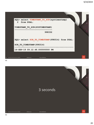 9/19/2019
20
44
SQL> select TIMESTAMP_TO_SCN(systimestamp)
2 from DUAL;
TIMESTAMP_TO_SCN(SYSTIMESTAMP)
------------------------------
998332
SQL> select SCN_TO_TIMESTAMP(998314) from DUAL;
SCN_TO_TIMESTAMP(998314)
-----------------------------------------------
16-SEP-19 09.12.48.000000000 PM
45
3 seconds
44
45
 