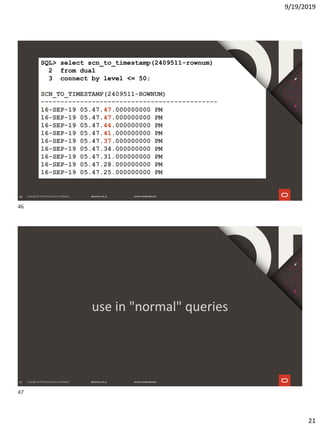 9/19/2019
21
46
SQL> select scn_to_timestamp(2409511-rownum)
2 from dual
3 connect by level <= 50;
SCN_TO_TIMESTAMP(2409511-ROWNUM)
---------------------------------------------
16-SEP-19 05.47.47.000000000 PM
16-SEP-19 05.47.47.000000000 PM
16-SEP-19 05.47.44.000000000 PM
16-SEP-19 05.47.41.000000000 PM
16-SEP-19 05.47.37.000000000 PM
16-SEP-19 05.47.34.000000000 PM
16-SEP-19 05.47.31.000000000 PM
16-SEP-19 05.47.28.000000000 PM
16-SEP-19 05.47.25.000000000 PM
47
use in "normal" queries
46
47
 