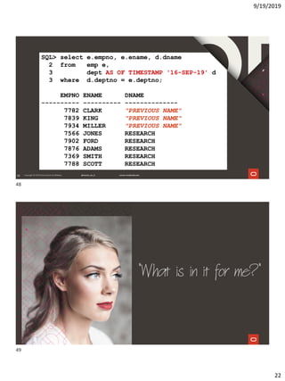 9/19/2019
22
48
SQL> select e.empno, e.ename, d.dname
2 from emp e,
3 dept AS OF TIMESTAMP '16-SEP-19' d
3 where d.deptno = e.deptno;
EMPNO ENAME DNAME
---------- ---------- --------------
7782 CLARK "PREVIOUS NAME"
7839 KING "PREVIOUS NAME"
7934 MILLER "PREVIOUS NAME"
7566 JONES RESEARCH
7902 FORD RESEARCH
7876 ADAMS RESEARCH
7369 SMITH RESEARCH
7788 SCOTT RESEARCH
"What is in it for me?"
48
49
 