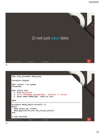 9/19/2019
24
52
2) not just your data
53
SQL> drop procedure debug_msg;
Procedure dropped.
SQL> connect / as sysdba
Connected.
SQL> select text
2 from dba_source
3 as of timestamp systimestamp - interval '5' minute
4 where name='DEBUG_MSG' order by line;
TEXT
---------------------------------------------------------------------
procedure debug_msg(m varchar2) is
begin
dbms_output.put_line(m);
dbms_application_info.set_client_info(m);
end;
5 rows selected.
52
53
 