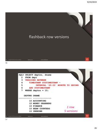 9/19/2019
26
56
flashback row versions
57
SQL> SELECT deptno, dname
2 FROM dept
3 VERSIONS BETWEEN
4 TIMESTAMP SYSTIMESTAMP –
5 INTERVAL '20:00' MINUTE TO SECOND
6 AND SYSTIMESTAMP
7 WHERE deptno = 10;
DEPTNO DNAME
---------- --------------
10 ACCOUNTING
10 MONEY GRABBERS
10 FINANCE
10 BEAN COUNTERS
10 UNKNOWN
1 row
5 versions
56
57
 