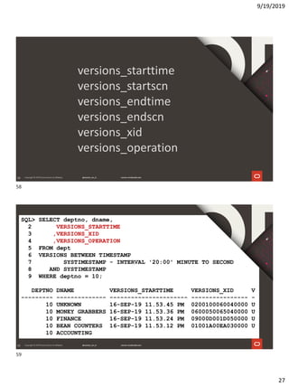 9/19/2019
27
58
versions_starttime
versions_startscn
versions_endtime
versions_endscn
versions_xid
versions_operation
59
SQL> SELECT deptno, dname,
2 VERSIONS_STARTTIME
3 ,VERSIONS_XID
4 ,VERSIONS_OPERATION
5 FROM dept
6 VERSIONS BETWEEN TIMESTAMP
7 SYSTIMESTAMP - INTERVAL '20:00' MINUTE TO SECOND
8 AND SYSTIMESTAMP
9 WHERE deptno = 10;
DEPTNO DNAME VERSIONS_STARTTIME VERSIONS_XID V
--------- -------------- ---------------------- ---------------- -
10 UNKNOWN 16-SEP-19 11.53.45 PM 0200100060040000 U
10 MONEY GRABBERS 16-SEP-19 11.53.36 PM 0600050065040000 U
10 FINANCE 16-SEP-19 11.53.24 PM 09000D001D050000 U
10 BEAN COUNTERS 16-SEP-19 11.53.12 PM 01001A00EA030000 U
10 ACCOUNTING
58
59
 