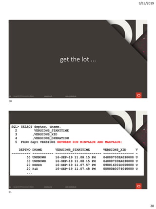 9/19/2019
28
60
get the lot ...
61
SQL> SELECT deptno, dname,
2 VERSIONS_STARTTIME
3 ,VERSIONS_XID
4 ,VERSIONS_OPERATION
5 FROM dept VERSIONS BETWEEN SCN MINVALUE AND MAXVALUE;
DEPTNO DNAME VERSIONS_STARTTIME VERSIONS_XID V
---------- ----------- ------------------------ ---------------- -
50 UNKNOWN 16-SEP-19 11.08.15 PM 04000700EA030000 U
30 UNKNOWN 16-SEP-19 11.08.15 PM 04000700EA030000 U
20 NERDS 16-SEP-19 11.07.57 PM 090016001D050000 U
20 R&D 16-SEP-19 11.07.48 PM 05000B0074040000 U
...
60
61
 