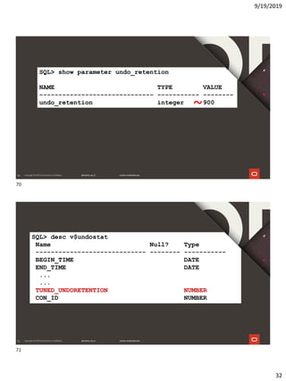 9/19/2019
32
70
SQL> show parameter undo_retention
NAME TYPE VALUE
------------------------------ ----------- --------
undo_retention integer 900
~
71
SQL> desc v$undostat
Name Null? Type
----------------------------- -------- -----------
BEGIN_TIME DATE
END_TIME DATE
...
...
TUNED_UNDORETENTION NUMBER
CON_ID NUMBER
70
71
 