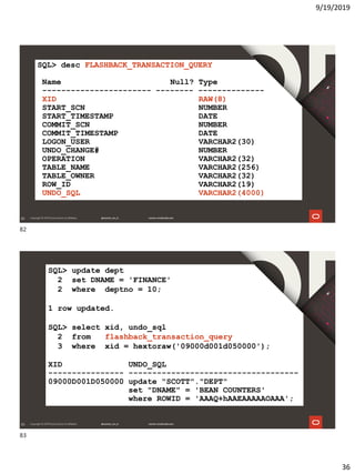 9/19/2019
36
82
SQL> desc FLASHBACK_TRANSACTION_QUERY
Name Null? Type
----------------------- -------- --------------
XID RAW(8)
START_SCN NUMBER
START_TIMESTAMP DATE
COMMIT_SCN NUMBER
COMMIT_TIMESTAMP DATE
LOGON_USER VARCHAR2(30)
UNDO_CHANGE# NUMBER
OPERATION VARCHAR2(32)
TABLE_NAME VARCHAR2(256)
TABLE_OWNER VARCHAR2(32)
ROW_ID VARCHAR2(19)
UNDO_SQL VARCHAR2(4000)
83
SQL> update dept
2 set DNAME = 'FINANCE'
2 where deptno = 10;
1 row updated.
SQL> select xid, undo_sql
2 from flashback_transaction_query
3 where xid = hextoraw('09000d001d050000');
XID UNDO_SQL
---------------- ------------------------------------
09000D001D050000 update "SCOTT"."DEPT"
set "DNAME" = 'BEAN COUNTERS'
where ROWID = 'AAAQ+hAAEAAAAAOAAA';
82
83
 