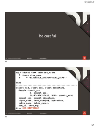 9/19/2019
37
84
be careful
85
SQL> select text from dba_views
2 where view_name
3 = 'FLASHBACK_TRANSACTION_QUERY';
TEXT
------------------------------------------------
select xid, start_scn, start_timestamp,
decode(commit_scn,
0, commit_scn,
281474976710655, NULL, commit_scn)
commit_scn, commit_timestamp,
logon_user, undo_change#, operation,
table_name, table_owner,
row_id, undo_sql
from SYS.X$KTUQQRY
84
85
 