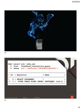 9/19/2019
39
88
89
SQL> select xid, undo_sql
2 from flashback_transaction_query
3 where xid = hextoraw('09000d001d050000');
-----------------------------------------------------
| Id | Operation | Name |
-----------------------------------------------------
| 0 | SELECT STATEMENT | |
|* 1 | FIXED TABLE FIXED INDEX| X$KTUQQRY (ind:1) |
-----------------------------------------------------
88
89
 