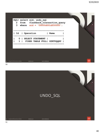 9/19/2019
40
90
SQL> select xid, undo_sql
2 from flashback_transaction_query
3 where xid = '09000d001d050000';
--------------------------------------
| Id | Operation | Name |
--------------------------------------
| 0 | SELECT STATEMENT | |
| 1 | FIXED TABLE FULL| X$KTUQQRY |
--------------------------------------
91
UNDO_SQL
90
91
 