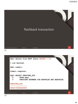 9/19/2019
44
101
flashback transaction
102
SQL> delete from DEPT where DEPTNO = 10;
1 row deleted.
SQL> commit;
Commit complete.
SQL> SELECT VERSIONS_XID
2 FROM dept
3 VERSIONS BETWEEN SCN MINVALUE AND MAXVALUE;
VERSIONS_XID
----------------
080017006C040000
101
102
 