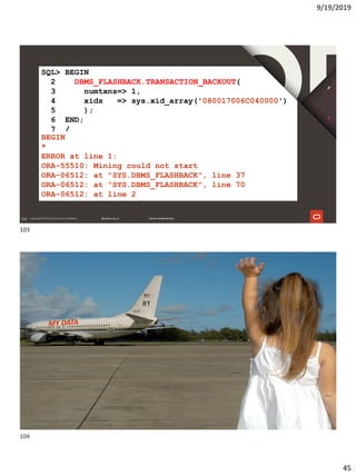 9/19/2019
45
103
SQL> BEGIN
2 DBMS_FLASHBACK.TRANSACTION_BACKOUT(
3 numtxns=> 1,
4 xids => sys.xid_array('080017006C040000')
5 );
6 END;
7 /
BEGIN
*
ERROR at line 1:
ORA-55510: Mining could not start
ORA-06512: at "SYS.DBMS_FLASHBACK", line 37
ORA-06512: at "SYS.DBMS_FLASHBACK", line 70
ORA-06512: at line 2
104
104
103
104
 