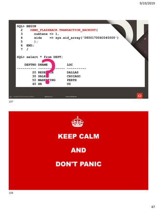 9/19/2019
47
107
SQL> BEGIN
2 DBMS_FLASHBACK.TRANSACTION_BACKOUT(
3 numtxns => 1,
4 xids => sys.xid_array('080017006C040000')
5 );
6 END;
7 /
SQL> select * from DEPT;
DEPTNO DNAME LOC
---------- -------------- ----------
20 RESEARCH DALLAS
30 SALES CHICAGO
50 MARKETING PERTH
40 HR US?
108
KEEP CALM
AND
DON'T PANIC
107
108
 