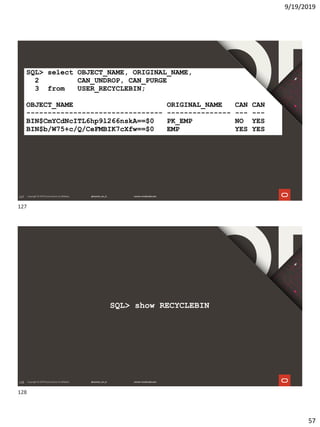 9/19/2019
57
127
SQL> select OBJECT_NAME, ORIGINAL_NAME,
2 CAN_UNDROP, CAN_PURGE
3 from USER_RECYCLEBIN;
OBJECT_NAME ORIGINAL_NAME CAN CAN
-------------------------------- --------------- --- ---
BIN$CmYCdNcITL6hp9l266nskA==$0 PK_EMP NO YES
BIN$b/W75+c/Q/CeFMBIK7cXfw==$0 EMP YES YES
128
SQL> show RECYCLEBIN
127
128
 