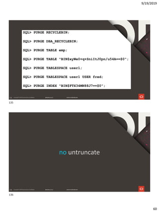 9/19/2019
60
135
SQL> PURGE RECYCLEBIN;
SQL> PURGE DBA_RECYCLEBIN;
SQL> PURGE TABLE emp;
SQL> PURGE TABLE "BIN$xyWe0+q+SniItJ0pn/u54A==$0";
SQL> PURGE TABLESPACE user1;
SQL> PURGE TABLESPACE user1 USER fred;
SQL> PURGE INDEX "BIN$FTX34MN88J7==$0";
136
no untruncate
135
136
 